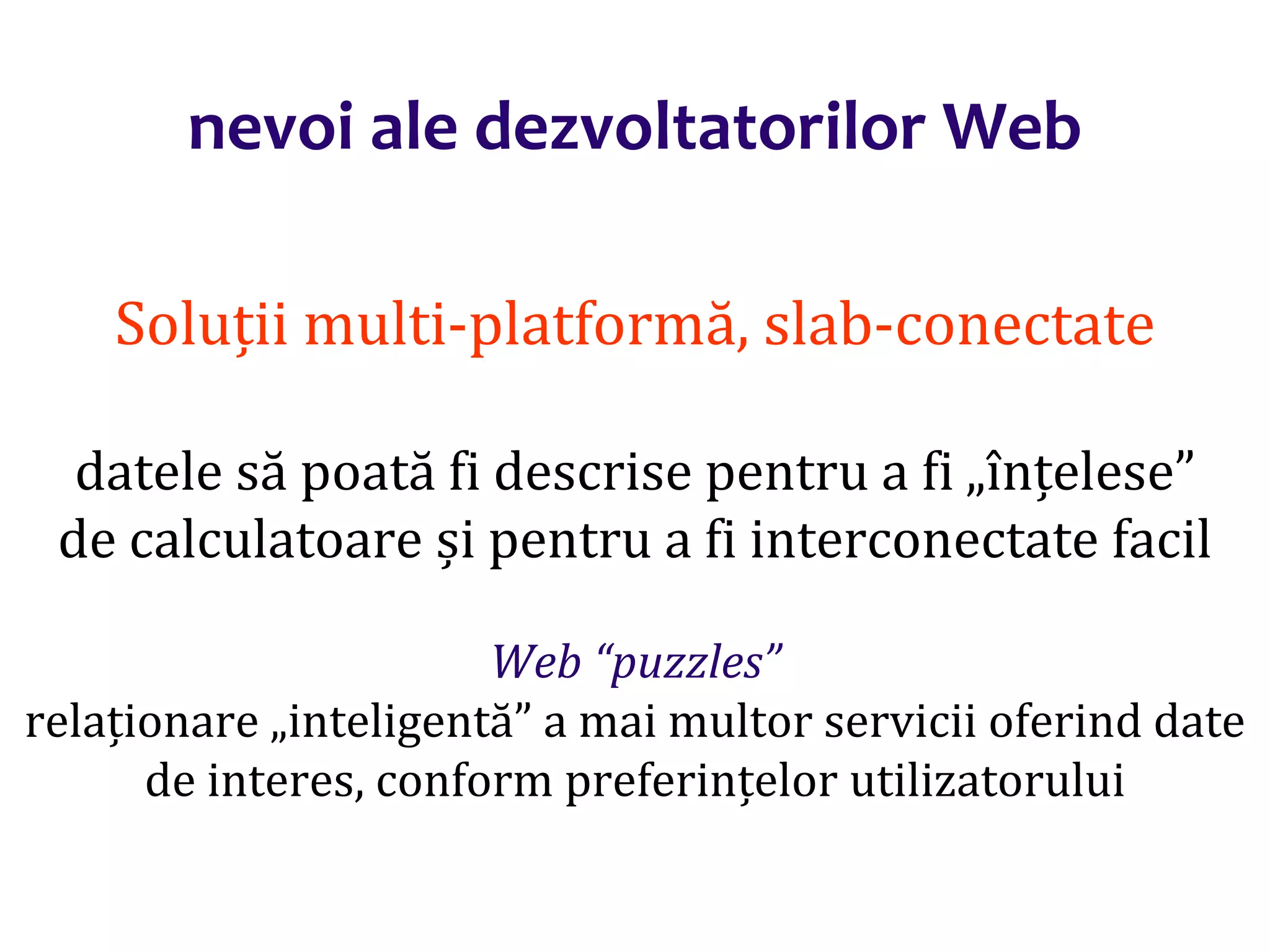 Dr.SabinBuragaprofs.info.uaic.ro/~busaco/
nevoi ale dezvoltatorilor Web
Soluții multi-platformă, slab-conectate
datele să poată fi descrise pentru a fi „înțelese”
de calculatoare și pentru a fi interconectate facil
Web “puzzles”
relaționare „inteligentă” a mai multor servicii oferind date
de interes, conform preferințelor utilizatorului
 