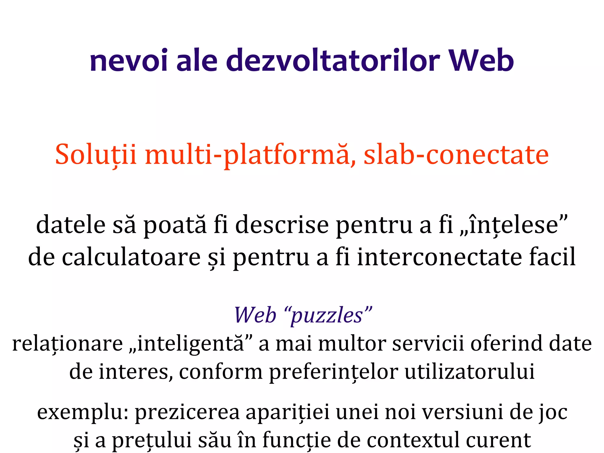 Dr.SabinBuragaprofs.info.uaic.ro/~busaco/
nevoi ale dezvoltatorilor Web
Soluții multi-platformă, slab-conectate
datele să poată fi descrise pentru a fi „înțelese”
de calculatoare și pentru a fi interconectate facil
Web “puzzles”
relaționare „inteligentă” a mai multor servicii oferind date
de interes, conform preferințelor utilizatorului
exemplu: prezicerea apariției unei noi versiuni de joc
și a prețului său în funcție de contextul curent
 