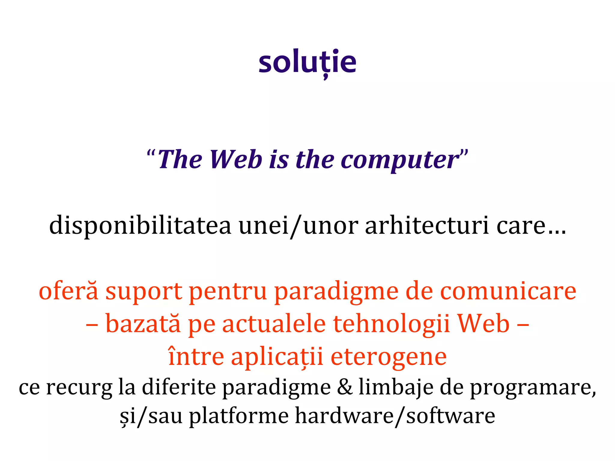 Dr.SabinBuragaprofs.info.uaic.ro/~busaco/
soluție
“The Web is the computer”
disponibilitatea unei/unor arhitecturi care…
oferă suport pentru paradigme de comunicare
– bazată pe actualele tehnologii Web –
între aplicații eterogene
ce recurg la diferite paradigme & limbaje de programare,
și/sau platforme hardware/software
 