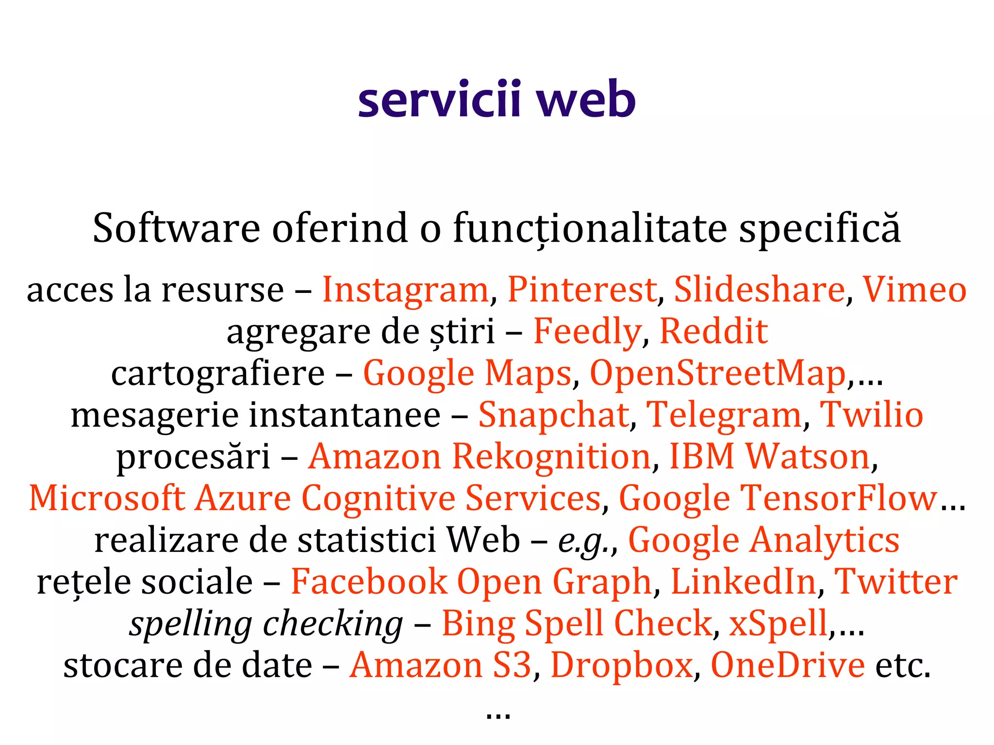 Dr.SabinBuragaprofs.info.uaic.ro/~busaco/
servicii web
Software oferind o funcționalitate specifică
acces la resurse – Instagram, Pinterest, Slideshare, Vimeo
agregare de știri – Feedly, Reddit
cartografiere – Google Maps, OpenStreetMap,…
mesagerie instantanee – Snapchat, Telegram, Twilio
procesări – Amazon Rekognition, IBM Watson,
Microsoft Azure Cognitive Services, Google TensorFlow…
realizare de statistici Web – e.g., Google Analytics
rețele sociale – Facebook Open Graph, LinkedIn, Twitter
spelling checking – Bing Spell Check, xSpell,…
stocare de date – Amazon S3, Dropbox, OneDrive etc.
…
 
