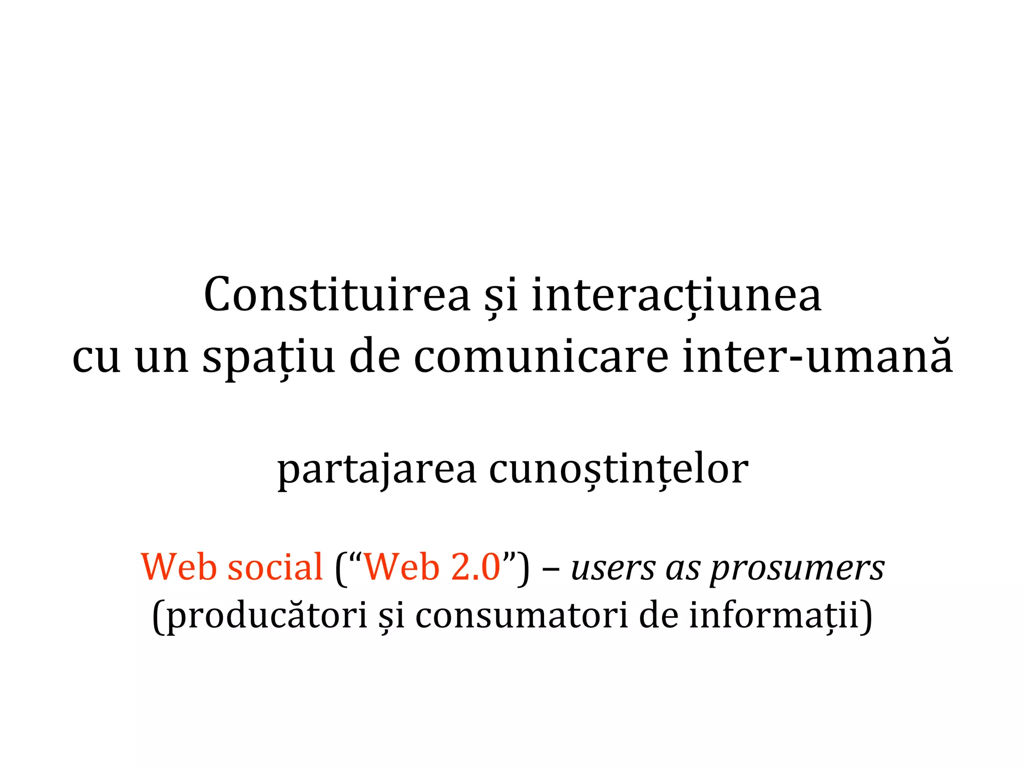 Dr.SabinBuragaprofs.info.uaic.ro/~busaco/
Constituirea și interacțiunea
cu un spațiu de comunicare inter-umană
partajarea cunoștințelor
Web social (“Web 2.0”) – users as prosumers
(producători și consumatori de informații)
 