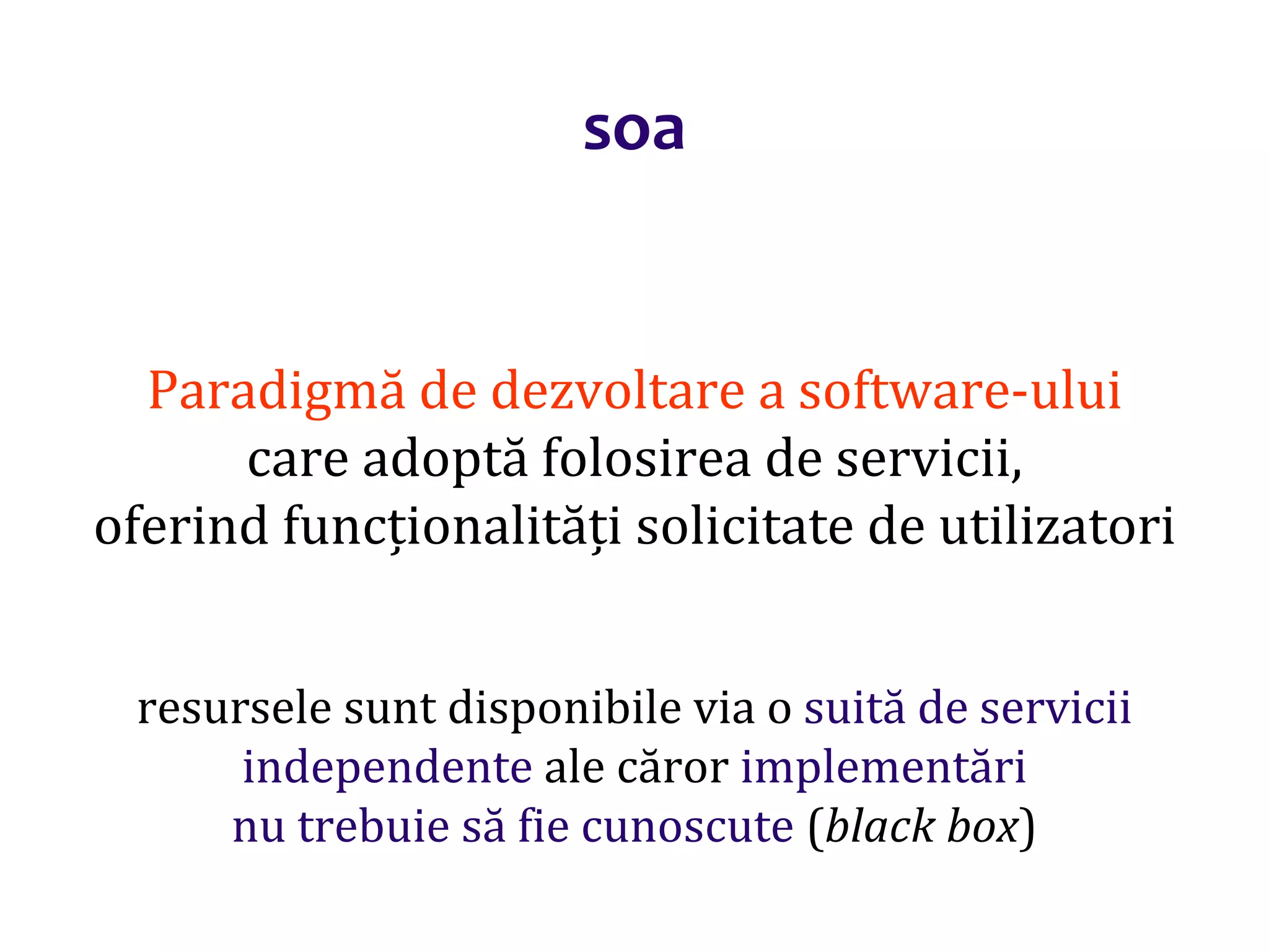 Dr.SabinBuragaprofs.info.uaic.ro/~busaco/
soa
Paradigmă de dezvoltare a software-ului
care adoptă folosirea de servicii,
oferind funcționalități solicitate de utilizatori
resursele sunt disponibile via o suită de servicii
independente ale căror implementări
nu trebuie să fie cunoscute (black box)
 