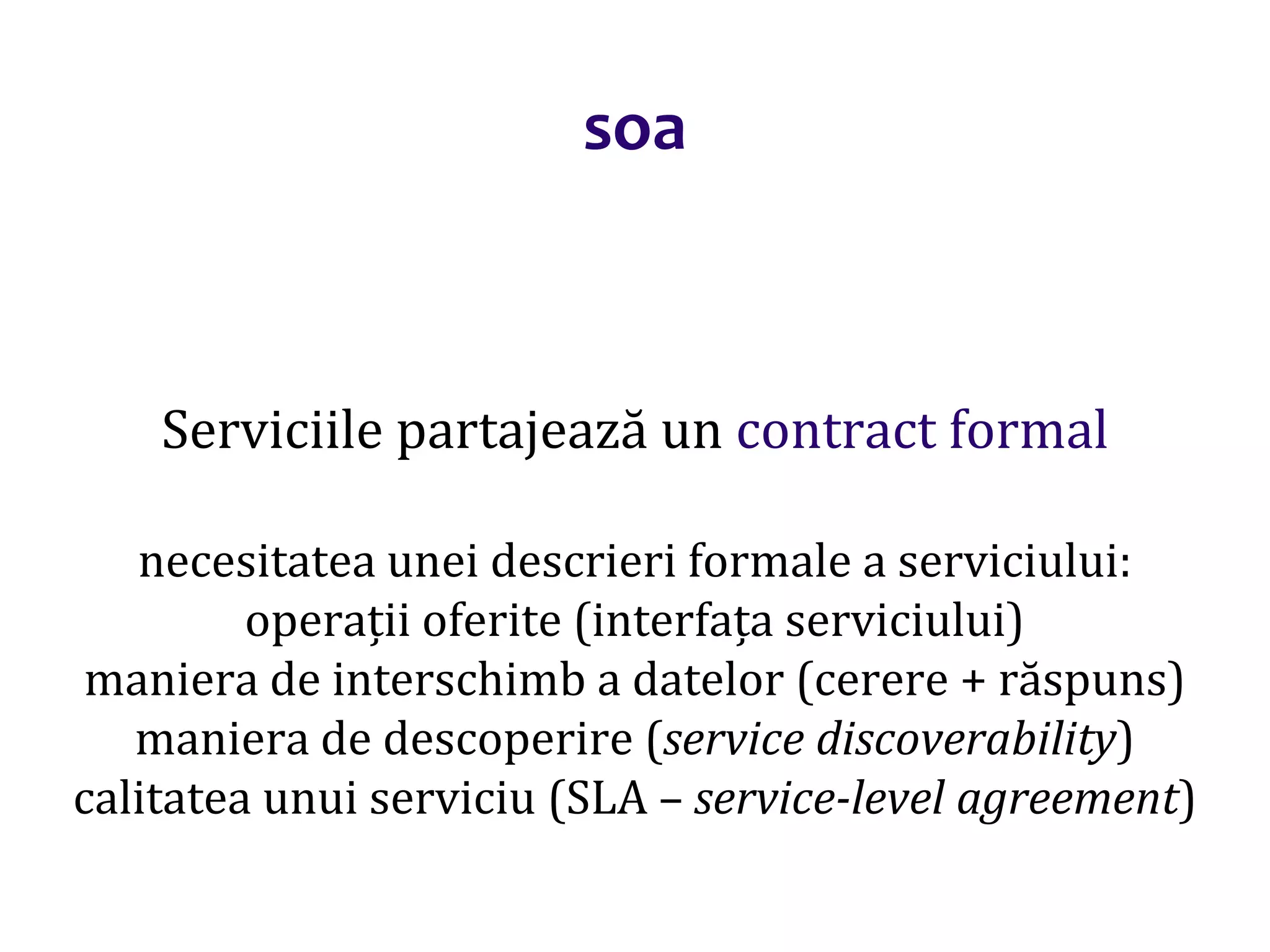 Dr.SabinBuragaprofs.info.uaic.ro/~busaco/
soa
Serviciile partajează un contract formal
necesitatea unei descrieri formale a serviciului:
operații oferite (interfața serviciului)
maniera de interschimb a datelor (cerere + răspuns)
maniera de descoperire (service discoverability)
calitatea unui serviciu (SLA – service-level agreement)
 