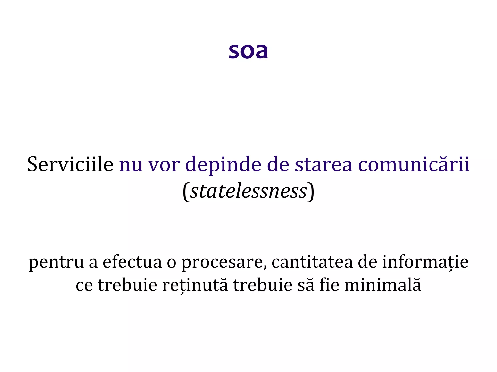 Dr.SabinBuragaprofs.info.uaic.ro/~busaco/
soa
Serviciile nu vor depinde de starea comunicării
(statelessness)
pentru a efectua o procesare, cantitatea de informație
ce trebuie reținută trebuie să fie minimală
 