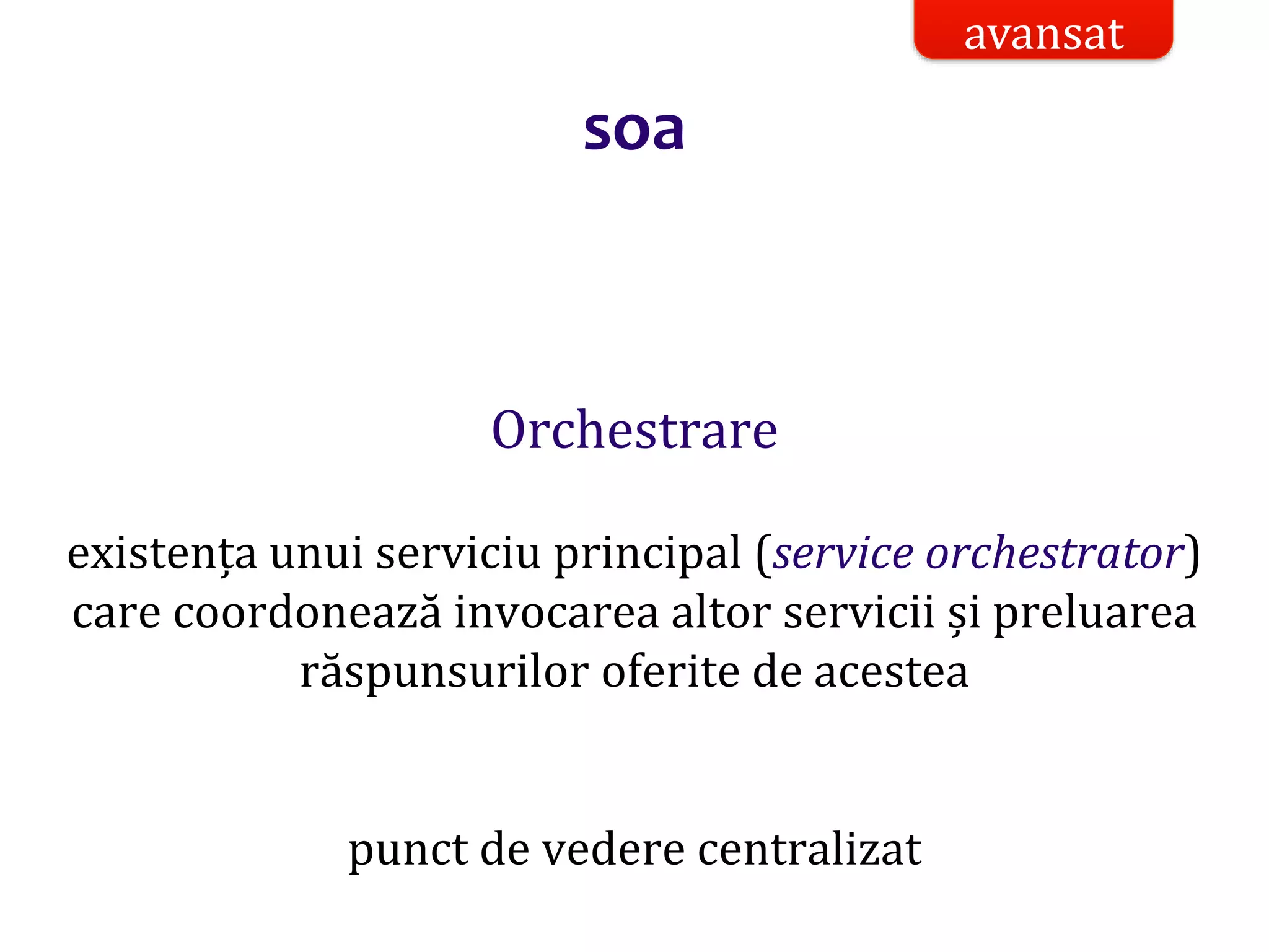 Dr.SabinBuragaprofs.info.uaic.ro/~busaco/
soa
Orchestrare
existența unui serviciu principal (service orchestrator)
care coordonează invocarea altor servicii și preluarea
răspunsurilor oferite de acestea
punct de vedere centralizat
avansat
 