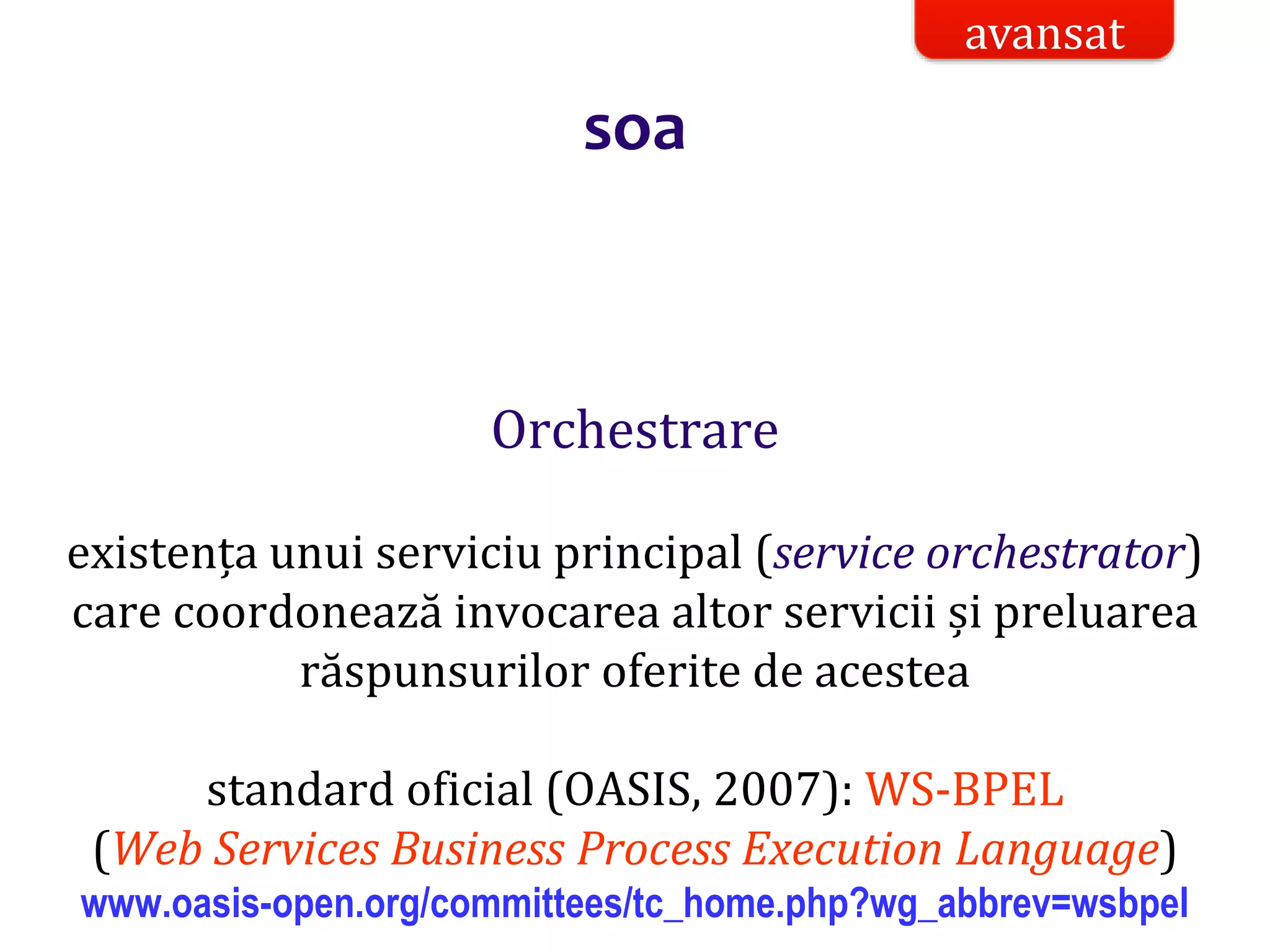 Dr.SabinBuragaprofs.info.uaic.ro/~busaco/
soa
Orchestrare
existența unui serviciu principal (service orchestrator)
care coordonează invocarea altor servicii și preluarea
răspunsurilor oferite de acestea
standard oficial (OASIS, 2007): WS-BPEL
(Web Services Business Process Execution Language)
www.oasis-open.org/committees/tc_home.php?wg_abbrev=wsbpel
avansat
 