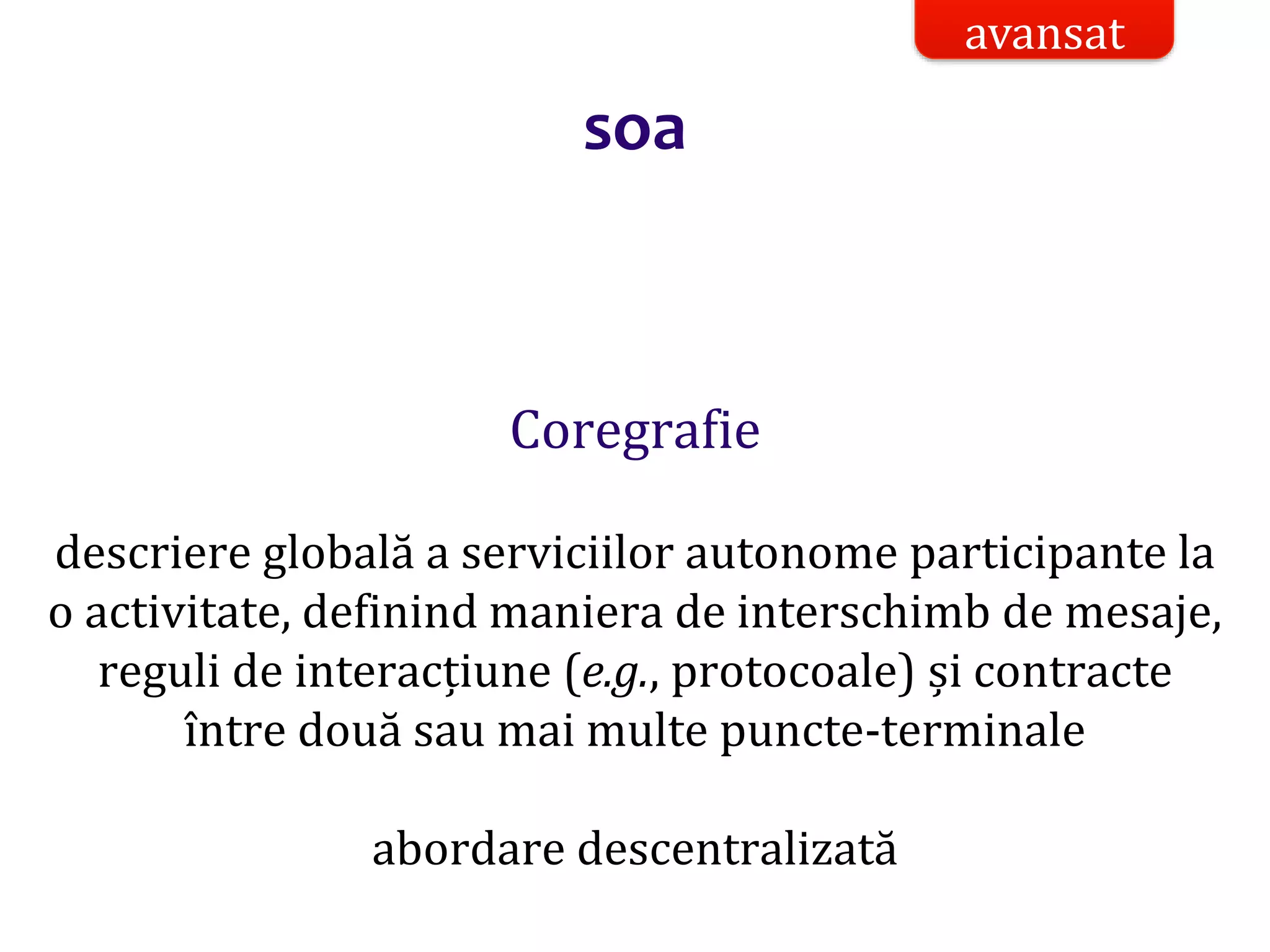 Dr.SabinBuragaprofs.info.uaic.ro/~busaco/
soa
Coregrafie
descriere globală a serviciilor autonome participante la
o activitate, definind maniera de interschimb de mesaje,
reguli de interacțiune (e.g., protocoale) și contracte
între două sau mai multe puncte-terminale
abordare descentralizată
avansat
 