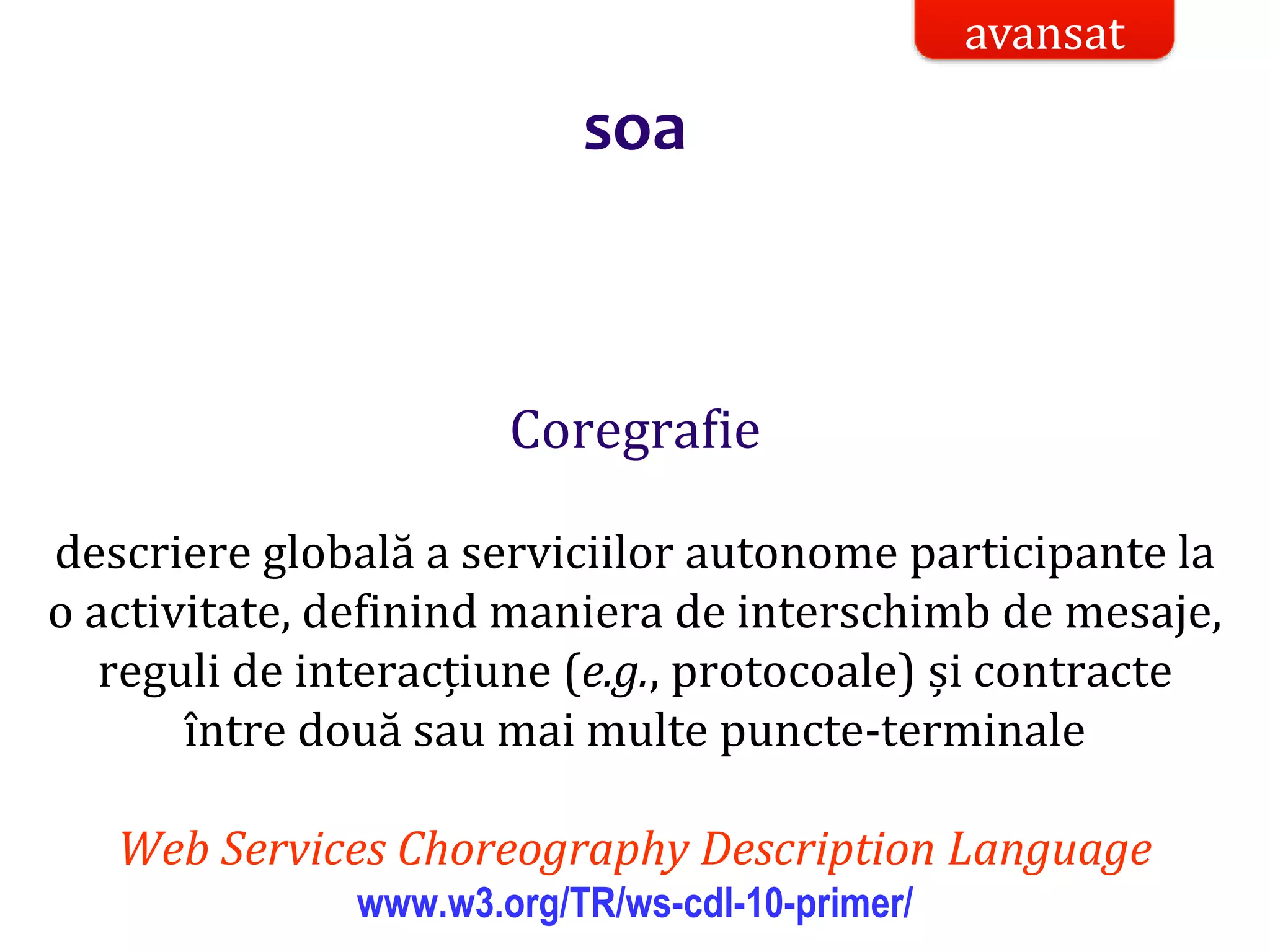 Dr.SabinBuragaprofs.info.uaic.ro/~busaco/
soa
Coregrafie
descriere globală a serviciilor autonome participante la
o activitate, definind maniera de interschimb de mesaje,
reguli de interacțiune (e.g., protocoale) și contracte
între două sau mai multe puncte-terminale
Web Services Choreography Description Language
www.w3.org/TR/ws-cdl-10-primer/
avansat
 