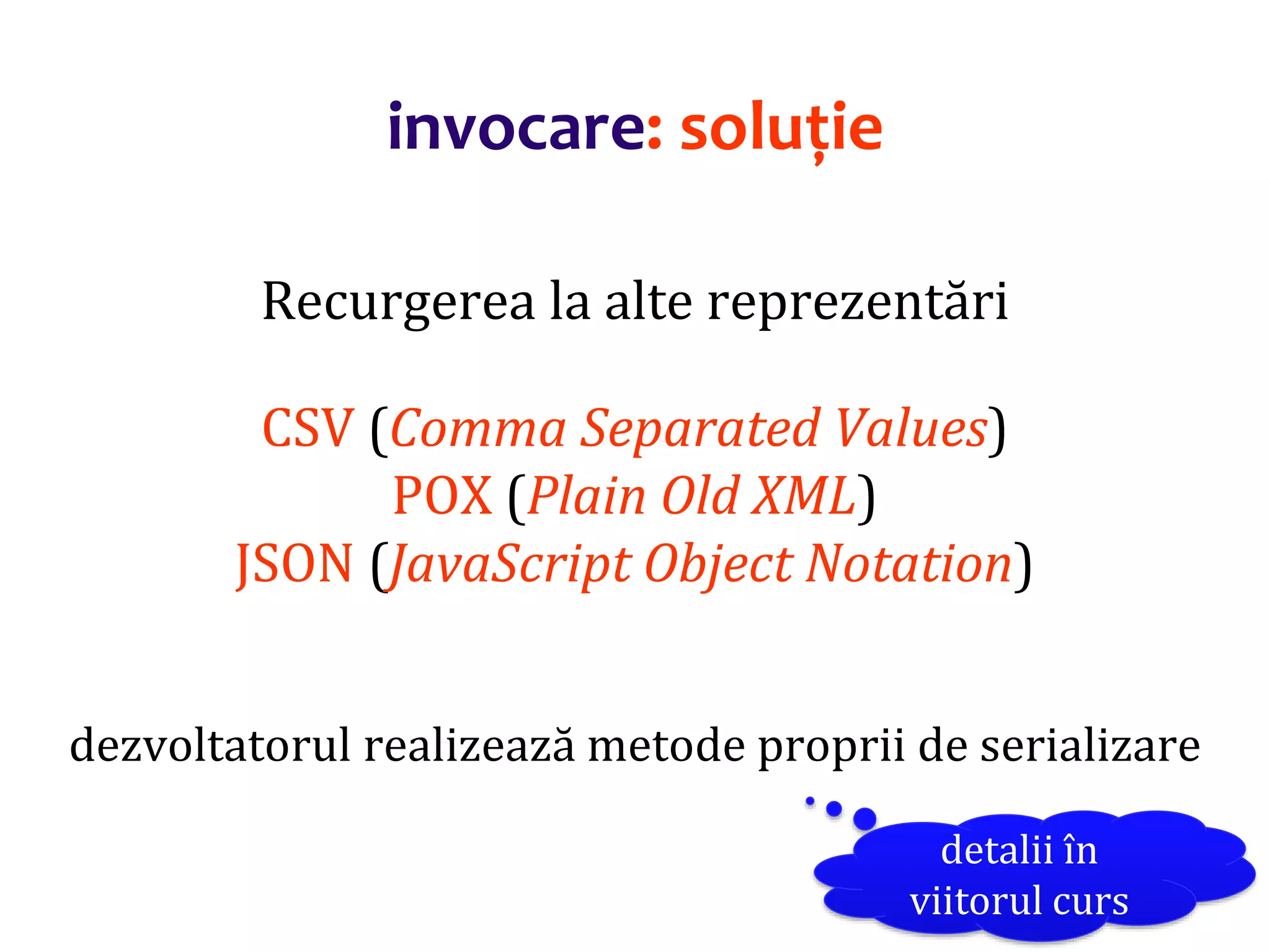Dr.SabinBuragaprofs.info.uaic.ro/~busaco/
invocare: soluție
Recurgerea la alte reprezentări
CSV (Comma Separated Values)
POX (Plain Old XML)
JSON (JavaScript Object Notation)
dezvoltatorul realizează metode proprii de serializare
detalii în
viitorul curs
 