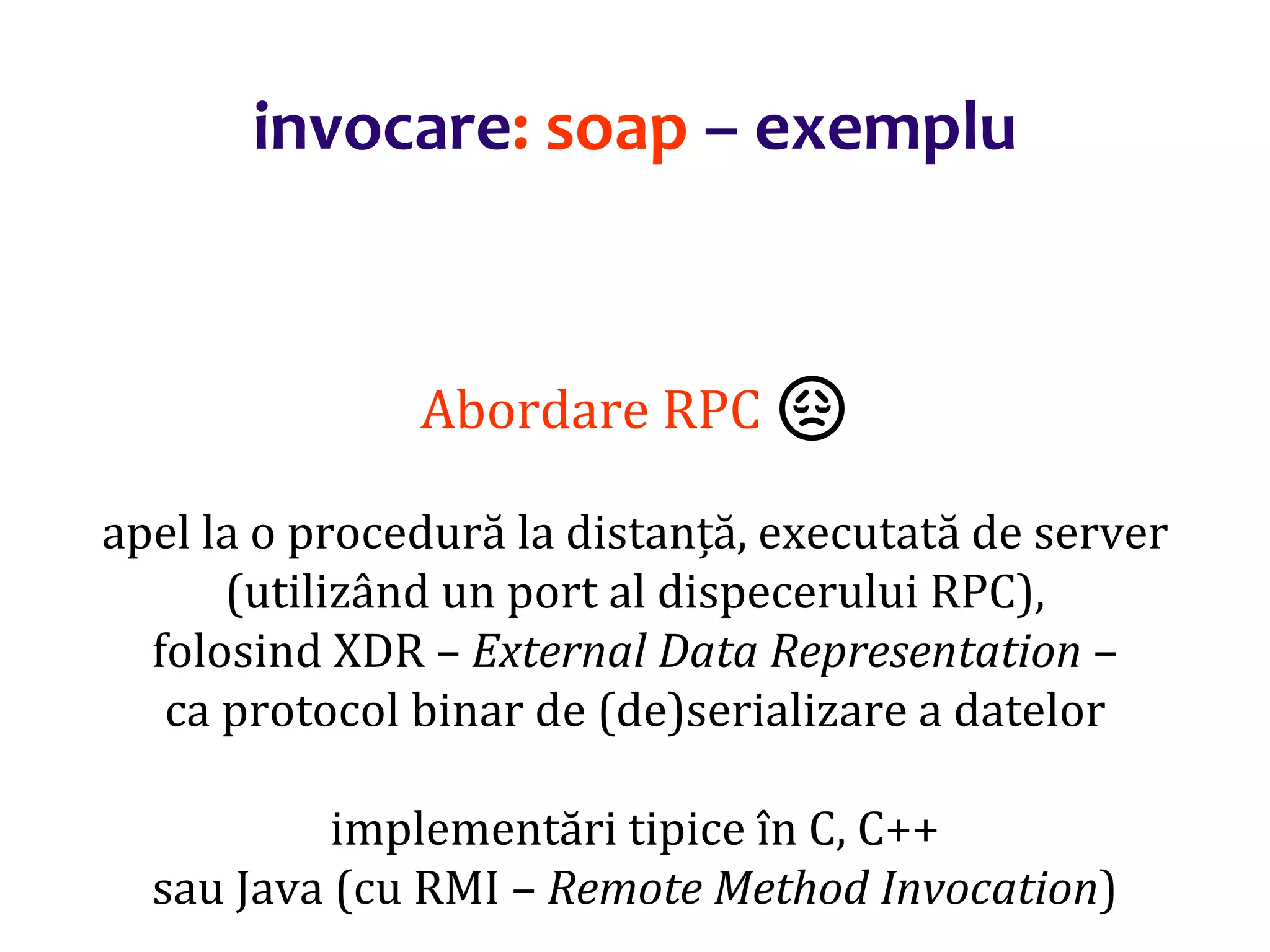 Dr.SabinBuragaprofs.info.uaic.ro/~busaco/
invocare: soap – exemplu
Abordare RPC 😞
apel la o procedură la distanță, executată de server
(utilizând un port al dispecerului RPC),
folosind XDR – External Data Representation –
ca protocol binar de (de)serializare a datelor
implementări tipice în C, C++
sau Java (cu RMI – Remote Method Invocation)
 