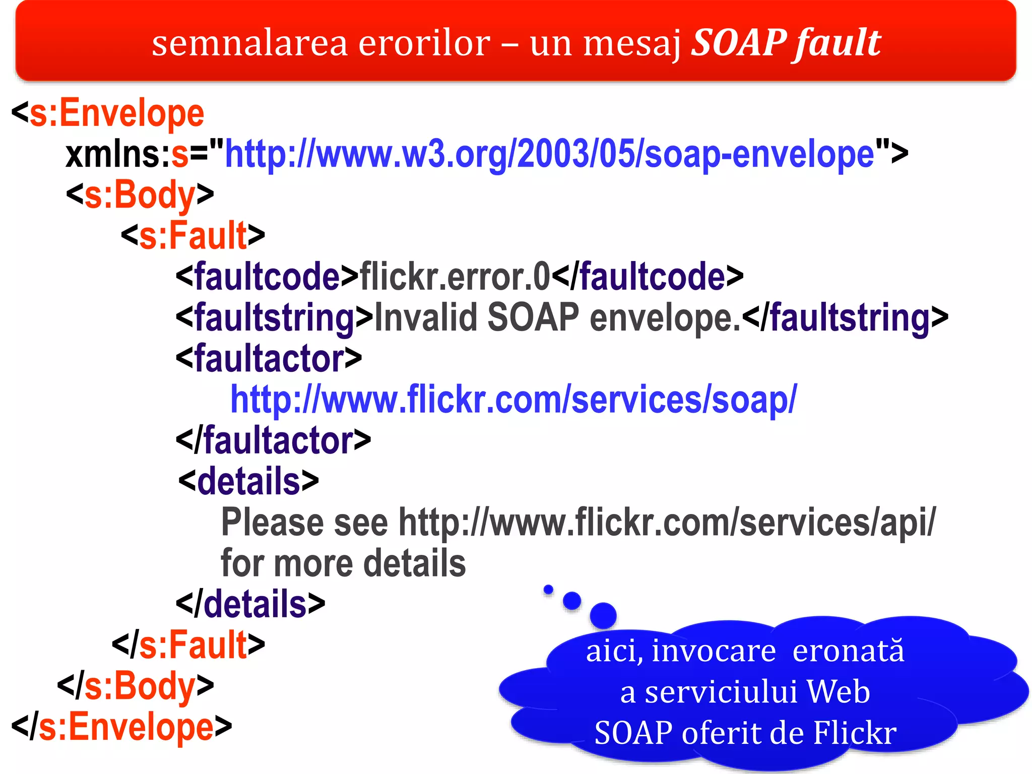 Dr.SabinBuragaprofs.info.uaic.ro/~busaco/
<s:Envelope
xmlns:s="http://www.w3.org/2003/05/soap-envelope">
<s:Body>
<s:Fault>
<faultcode>flickr.error.0</faultcode>
<faultstring>Invalid SOAP envelope.</faultstring>
<faultactor>
http://www.flickr.com/services/soap/
</faultactor>
<details>
Please see http://www.flickr.com/services/api/
for more details
</details>
</s:Fault>
</s:Body>
</s:Envelope>
semnalarea erorilor – un mesaj SOAP fault
aici, invocare eronată
a serviciului Web
SOAP oferit de Flickr
 
