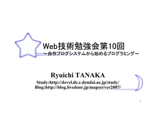 Web技術勉強会第10回
    Web技術勉強会第10回
       技術勉強会第10
    ～自作ブログシステムから始めるプログラミング～
     自作ブログシステムから始めるプログラミング～
       ブログシステムから   プログラミング



        Ryuichi TANAKA
 Study:http://devel.de.c.dendai.ac.jp/study/
Blog:http://blog.livedoor.jp/mapserver2007/

                                               1
 