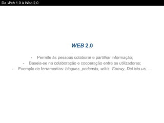 WEB  2.0 Permite às pessoas colaborar e partilhar informação; Baseia-se na colaboração e cooperação entre os utilizadores; Exemplo de ferramentas:  blogues ,  podcasts ,  wikis ,  Goowy ,  Del.icio.us, … Da  Web  1.0 à  Web  2.0 