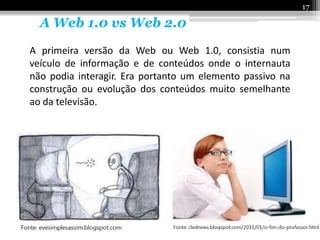17

  A Web 1.0 vs Web 2.0
A primeira versão da Web ou Web 1.0, consistia num
veículo de informação e de conteúdos onde o internauta
não podia interagir. Era portanto um elemento passivo na
construção ou evolução dos conteúdos muito semelhante
ao da televisão.
 