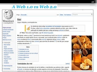 18

   A Web 1.0 vs Web 2.0

Em 2004 surge o conceito da Web 2.0 por intermédio da
empresa norte-americana O´Reilly Media, que consiste na
interação do internauta com serviços como os wikis
(exemplo: Wikipédia) e aplicações baseadas em redes
sociais, que permitiam ao internauta contribuir com
conteúdos e interagindo com os sites, envolvendo assim as
pessoas nesta nova forma de comunicação.
 