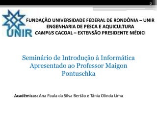 2



      FUNDAÇÃO UNIVERSIDADE FEDERAL DE RONDÔNIA – UNIR
             ENGENHARIA DE PESCA E AQUICULTURA
         CAMPUS CACOAL – EXTENSÃO PRESIDENTE MÉDICI



    Seminário de Introdução à Informática
      Apresentado ao Professor Maigon
                 Pontuschka


Acadêmicas: Ana Paula da Silva Bertão e Tânia Olinda Lima
 