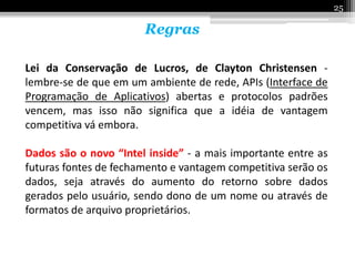 25

                       Regras

Lei da Conservação de Lucros, de Clayton Christensen -
lembre-se de que em um ambiente de rede, APIs (Interface de
Programação de Aplicativos) abertas e protocolos padrões
vencem, mas isso não significa que a idéia de vantagem
competitiva vá embora.

Dados são o novo “Intel inside” - a mais importante entre as
futuras fontes de fechamento e vantagem competitiva serão os
dados, seja através do aumento do retorno sobre dados
gerados pelo usuário, sendo dono de um nome ou através de
formatos de arquivo proprietários.
 