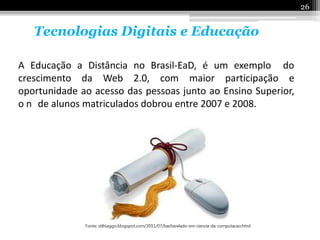 26


   Tecnologias Digitais e Educação

A Educação a Distância no Brasil-EaD, é um exemplo do
crescimento da Web 2.0, com maior participação e
oportunidade ao acesso das pessoas junto ao Ensino Superior,
o n de alunos matriculados dobrou entre 2007 e 2008.
 