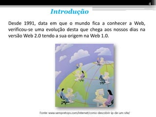 4

                  Introdução
Desde 1991, data em que o mundo fica a conhecer a Web,
verificou-se uma evolução desta que chega aos nossos dias na
versão Web 2.0 tendo a sua origem na Web 1.0.
 
