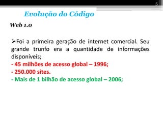5

    Evolução do Código
Web 1.0


Foi a primeira geração de internet comercial. Seu
grande trunfo era a quantidade de informações
disponíveis;
- 45 milhões de acesso global – 1996;
- 250.000 sites.
- Mais de 1 bilhão de acesso global – 2006;
 