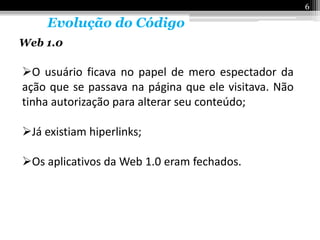 6

     Evolução do Código
Web 1.0

O usuário ficava no papel de mero espectador da
ação que se passava na página que ele visitava. Não
tinha autorização para alterar seu conteúdo;

Já existiam hiperlinks;

Os aplicativos da Web 1.0 eram fechados.
 