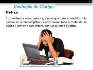 7

      Evolução do Código
Web 1.0
É considerada como estática, sendo que seus conteúdos não
podem ser alterados pelos usuários finais. Todo o conteúdo da
página é somente para leitura, por isso o termo estático.
 