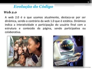 9

      Evolução do Código
Web 2.0
A web 2.0 é o que usamos atualmente, destaca-se por ser
dinâmica, sendo o contrário da web 1.0 que é estática. Dinâmico
indica a interatividade e participação do usuário final com a
estrutura e conteúdo da página, sendo participativa ou
colaborativa.
 