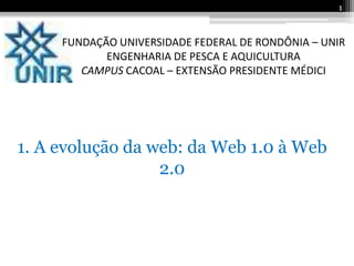 1


     FUNDAÇÃO UNIVERSIDADE FEDERAL DE RONDÔNIA – UNIR
            ENGENHARIA DE PESCA E AQUICULTURA
        CAMPUS CACOAL – EXTENSÃO PRESIDENTE MÉDICI




1. A evolução da web: da Web 1.0 à Web
                  2.0
 