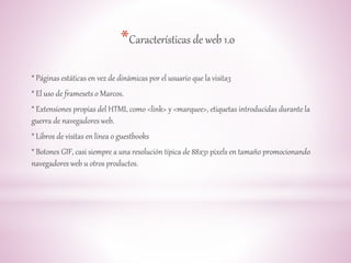 *Características de web 1.0 
* Páginas estáticas en vez de dinámicas por el usuario que la visita3 
* El uso de framesets o Marcos. 
* Extensiones propias del HTML como <link> y <marquee>, etiquetas introducidas durante la 
guerra de navegadores web. 
* Libros de visitas en línea o guestbooks 
* Botones GIF, casi siempre a una resolución típica de 88x31 pixels en tamaño promocionando 
navegadores web u otros productos. 
 