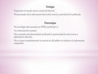 Ventajas 
*Exposición al mundo entero a través de Internet. 
*El presentador de la información tiene total control y autoridad de lo publicado. 
Desventajas 
*Su tecnología está asociada con HTML, JavaScript 1.0 
*La comunicación es pasiva 
*No se permite retroalimentación perdiendo la oportunidad de tener acceso a 
información relevante. 
*No se conoce inmediatamente la reacción de del público en relación a la información 
compartida. 
 