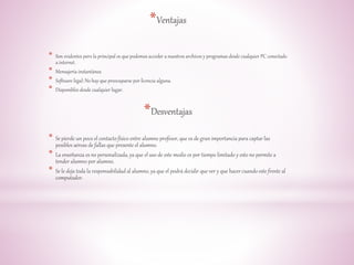 *Ventajas 
* Son evidentes pero la principal es que podemos acceder a nuestros archivos y programas desde cualquier PC conectado 
a internet. 
* Mensajería instantánea 
* Software legal: No hay que preocuparse por licencia alguna. 
* Disponibles desde cualquier lugar. 
*Desventajas 
* Se pierde un poco el contacto físico entre alumno profesor, que es de gran importancia para captar las 
posibles aéreas de fallas que presente el alumno. 
* La enseñanza es no personalizada, ya que el uso de este medio es por tiempo limitado y esto no permite a 
tender alumno por alumno. 
* Se le deja toda la responsabilidad al alumno, ya que el podrá decidir que ver y que hacer cuando este frente al 
computador. 
 