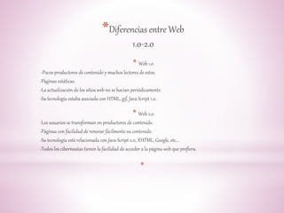 *Diferencias entre Web 
1.0-2.0 
* Web 1.0 
-Pocos productores de contenido y muchos lectores de estos. 
-Páginas estáticas. 
-La actualización de los sitios web no se hacían periódicamente. 
-Su tecnología estaba asociada con HTML, gif, Java Script 1.0. 
* Web 2.0 
-Los usuarios se transforman en productores de contenido. 
-Páginas con facilidad de renovar fácilmente su contenido. 
-Su tecnología está relacionada con Java Script 2.0, XHTML, Google, etc... 
-Todos los cibernautas tienen la facilidad de acceder a la página web que prefiera. 
* 
