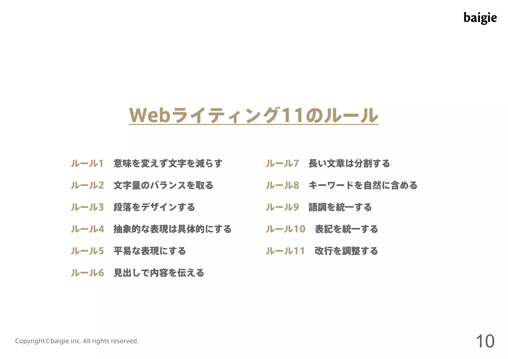 Webライティング11のルール 
ルール1 意味を変えず文字を減らす 
ルール2 文字量のバランスを取る 
ルール3 段落をデザインする 
ルール4 抽象的な表現は具体的にする 
ルール5 平易な表現にする 
ルール6 見出しで内容を伝える 
ルール7 長い文章は分割する 
ルール8 キーワードを自然に含める 
ルール9 語調を統一する 
ルール10 表記を統一する 
ルール11 改行を調整する 
Copyright©baigie inc. All rights reserved. 10 
 