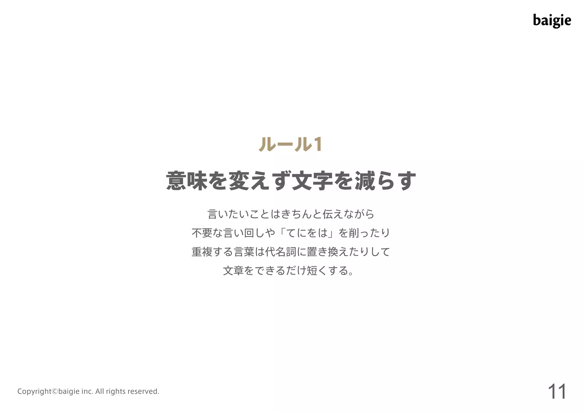 ルール1 
意味を変えず文字を減らす 
言いたいことはきちんと伝えながら 
不要な言い回しや「てにをは」を削ったり 
重複する言葉は代名詞に置き換えたりして 
文章をできるだけ短くする。 
Copyright©baigie inc. All rights reserved. 11 
 