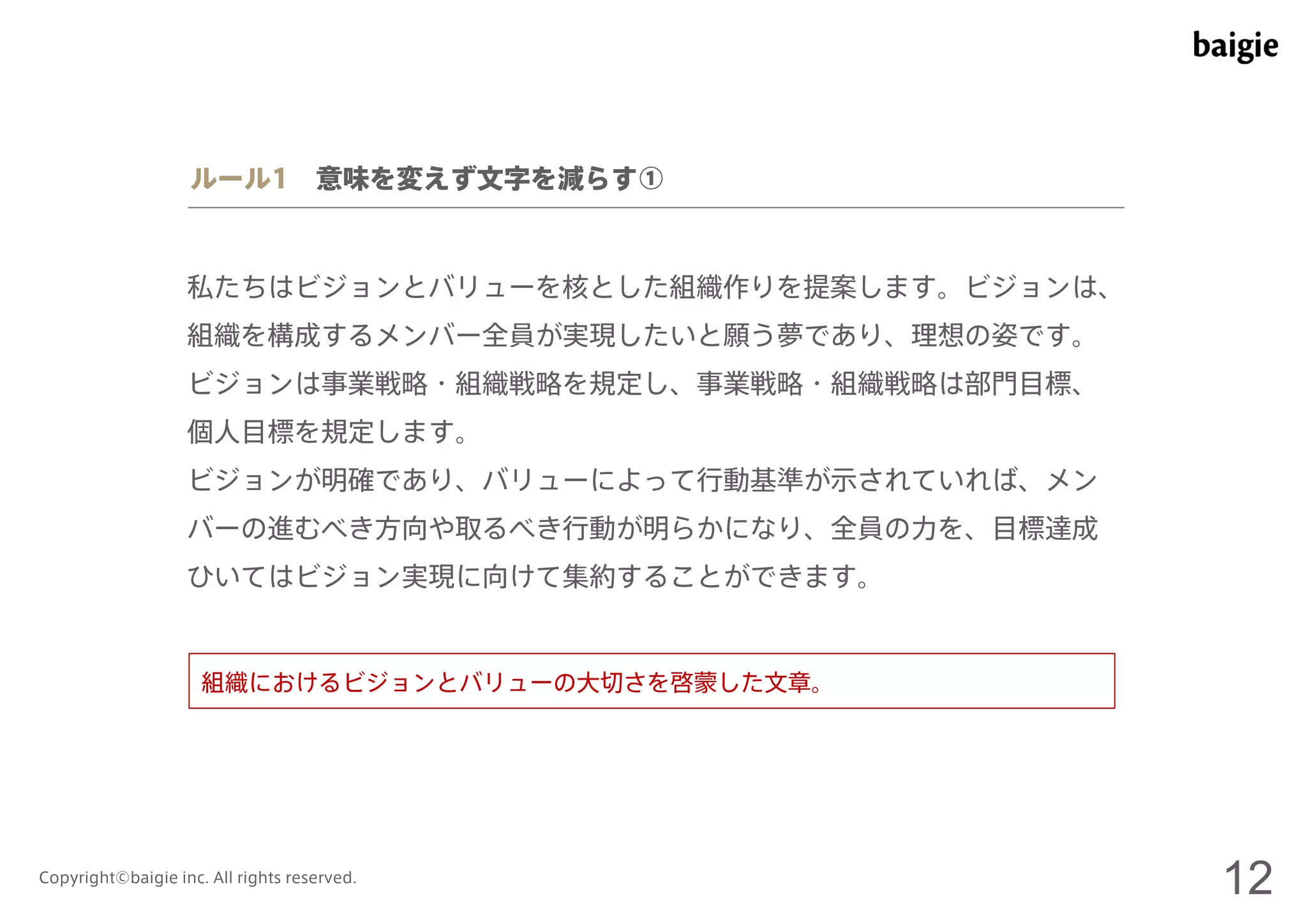 ルール1 意味を変えず文字を減らす① 
私たちはビジョンとバリューを核とした組織作りを提案します。ビジョンは、 
組織を構成するメンバー全員が実現したいと願う夢であり、理想の姿です。 
ビジョンは事業戦略・組織戦略を規定し、事業戦略・組織戦略は部門目標、 
個人目標を規定します。 
ビジョンが明確であり、バリューによって行動基準が示されていれば、メン 
バーの進むべき方向や取るべき行動が明らかになり、全員の力を、目標達成 
ひいてはビジョン実現に向けて集約することができます。 
組織におけるビジョンとバリューの大切さを啓蒙した文章。 
Copyright©baigie inc. All rights reserved. 12 
 