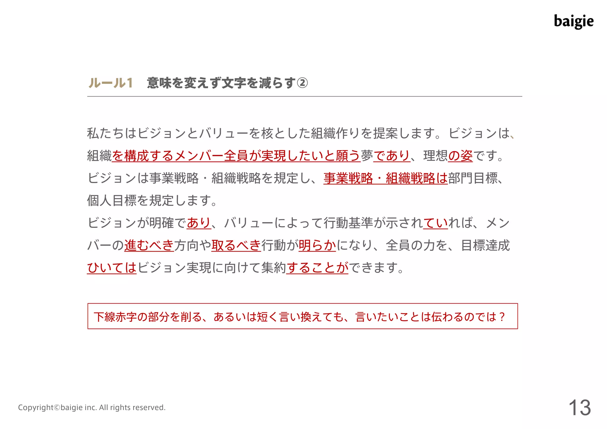 ルール1 意味を変えず文字を減らす② 
私たちはビジョンとバリューを核とした組織作りを提案します。ビジョンは、 
組織を構成するメンバー全員が実現したいと願う夢であり、理想の姿です。 
ビジョンは事業戦略・組織戦略を規定し、事業戦略・組織戦略は部門目標、 
個人目標を規定します。 
ビジョンが明確であり、バリューによって行動基準が示されていれば、メン 
バーの進むべき方向や取るべき行動が明らかになり、全員の力を、目標達成 
ひいてはビジョン実現に向けて集約することができます。 
下線赤字の部分を削る、あるいは短く言い換えても、言いたいことは伝わるのでは？ 
Copyright©baigie inc. All rights reserved. 13 
 