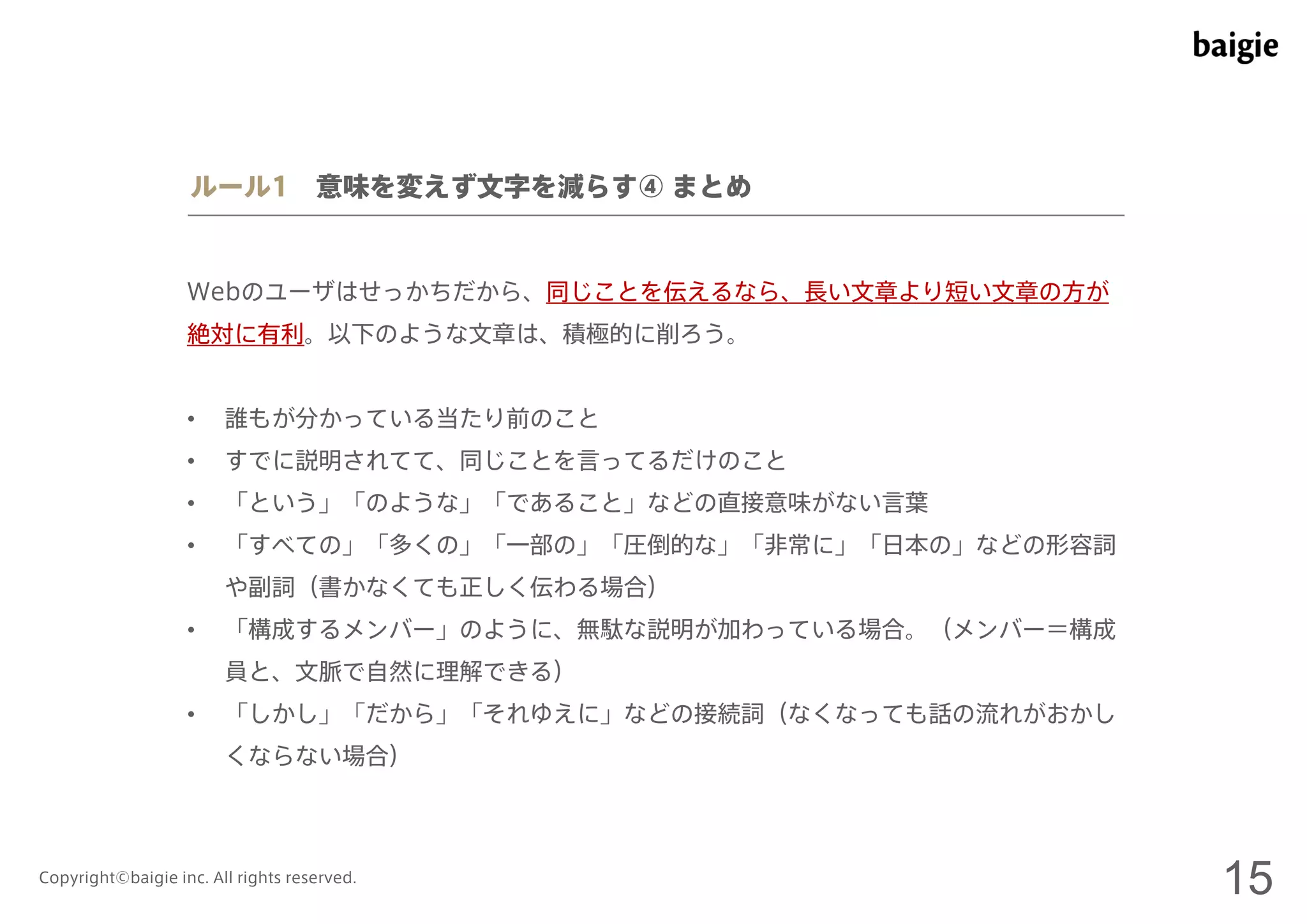 ルール1 意味を変えず文字を減らす④ まとめ 
Webのユーザはせっかちだから、同じことを伝えるなら、長い文章より短い文章の方が 
絶対に有利。以下のような文章は、積極的に削ろう。 
• 誰もが分かっている当たり前のこと 
• すでに説明されてて、同じことを言ってるだけのこと 
• 「という」「のような」「であること」などの直接意味がない言葉 
• 「すべての」「多くの」「一部の」「圧倒的な」「非常に」「日本の」などの形容詞 
や副詞（書かなくても正しく伝わる場合） 
• 「構成するメンバー」のように、無駄な説明が加わっている場合。（メンバー＝構成 
員と、文脈で自然に理解できる） 
• 「しかし」「だから」「それゆえに」などの接続詞（なくなっても話の流れがおかし 
くならない場合） 
Copyright©baigie inc. All rights reserved. 15 
 