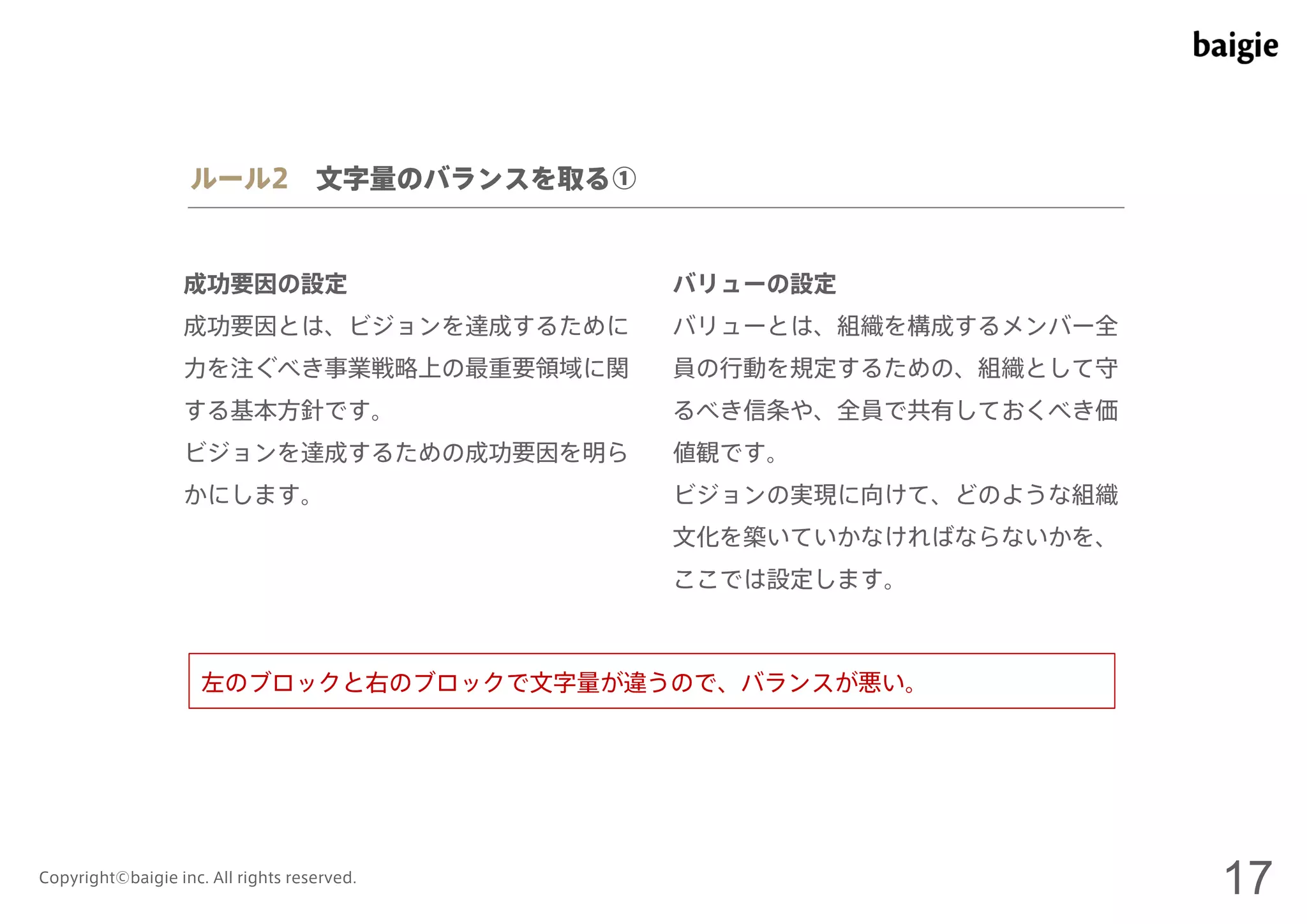 ルール2 文字量のバランスを取る① 
成功要因の設定 
成功要因とは、ビジョンを達成するために 
力を注ぐべき事業戦略上の最重要領域に関 
する基本方針です。 
ビジョンを達成するための成功要因を明ら 
かにします。 
バリューの設定 
バリューとは、組織を構成するメンバー全 
員の行動を規定するための、組織として守 
るべき信条や、全員で共有しておくべき価 
値観です。 
ビジョンの実現に向けて、どのような組織 
文化を築いていかなければならないかを、 
ここでは設定します。 
左のブロックと右のブロックで文字量が違うので、バランスが悪い。 
Copyright©baigie inc. All rights reserved. 17 
 