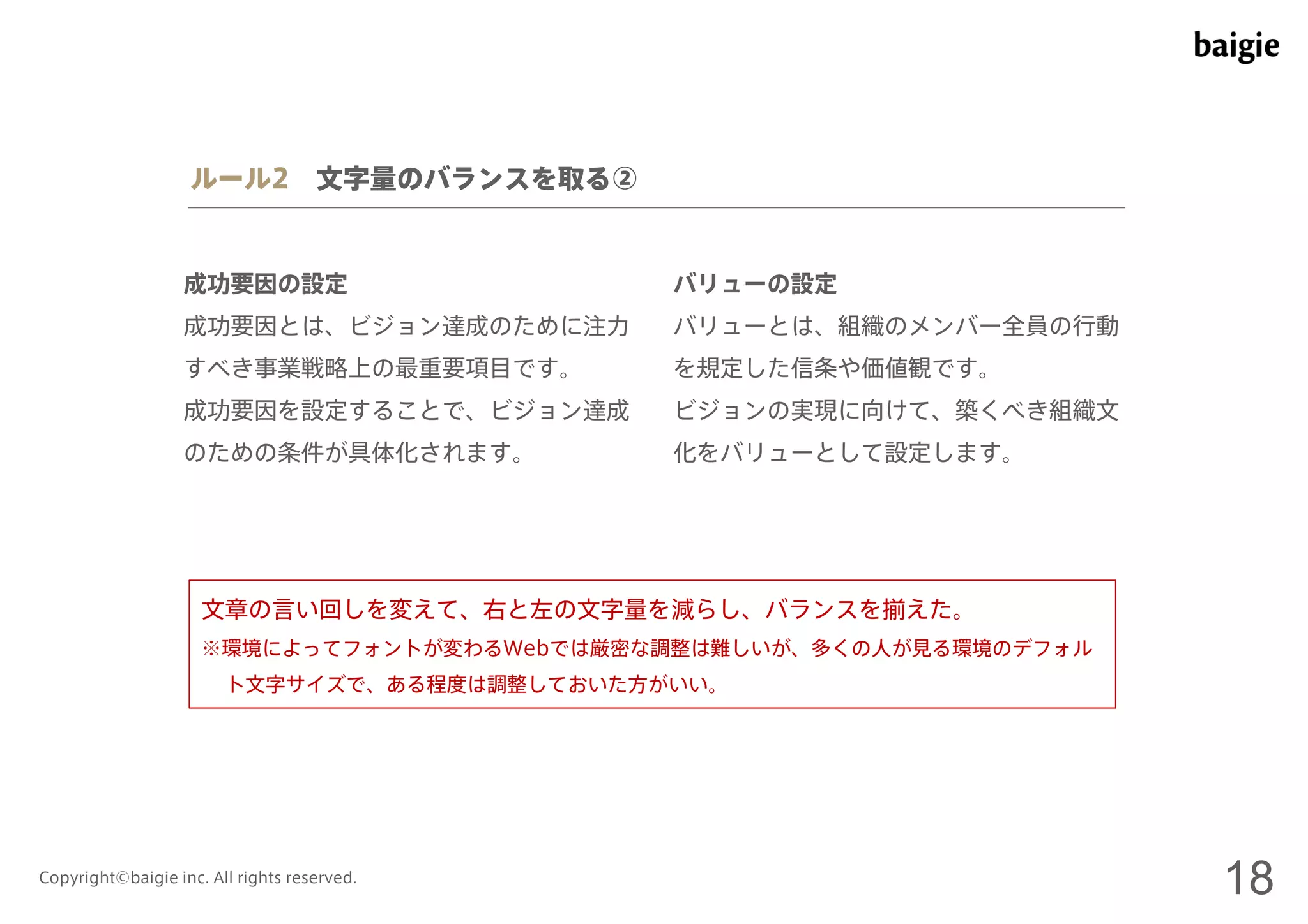 ルール2 文字量のバランスを取る② 
成功要因の設定 
成功要因とは、ビジョン達成のために注力 
すべき事業戦略上の最重要項目です。 
成功要因を設定することで、ビジョン達成 
のための条件が具体化されます。 
バリューの設定 
バリューとは、組織のメンバー全員の行動 
を規定した信条や価値観です。 
ビジョンの実現に向けて、築くべき組織文 
化をバリューとして設定します。 
文章の言い回しを変えて、右と左の文字量を減らし、バランスを揃えた。 
※環境によってフォントが変わるWebでは厳密な調整は難しいが、多くの人が見る環境のデフォル 
ト文字サイズで、ある程度は調整しておいた方がいい。 
Copyright©baigie inc. All rights reserved. 18 
 