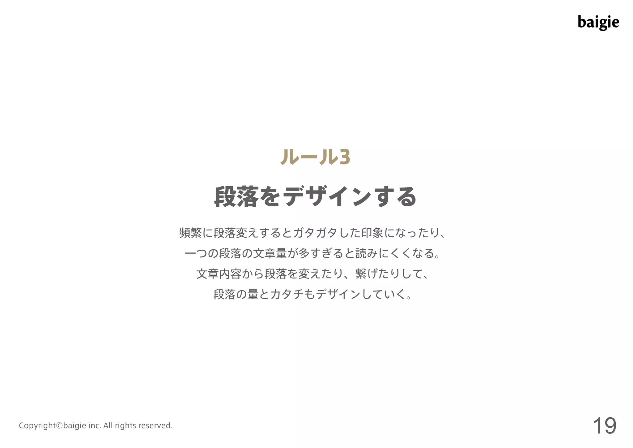 ルール3 
段落をデザインする 
頻繁に段落変えするとガタガタした印象になったり、 
一つの段落の文章量が多すぎると読みにくくなる。 
文章内容から段落を変えたり、繋げたりして、 
段落の量とカタチもデザインしていく。 
Copyright©baigie inc. All rights reserved. 19 
 