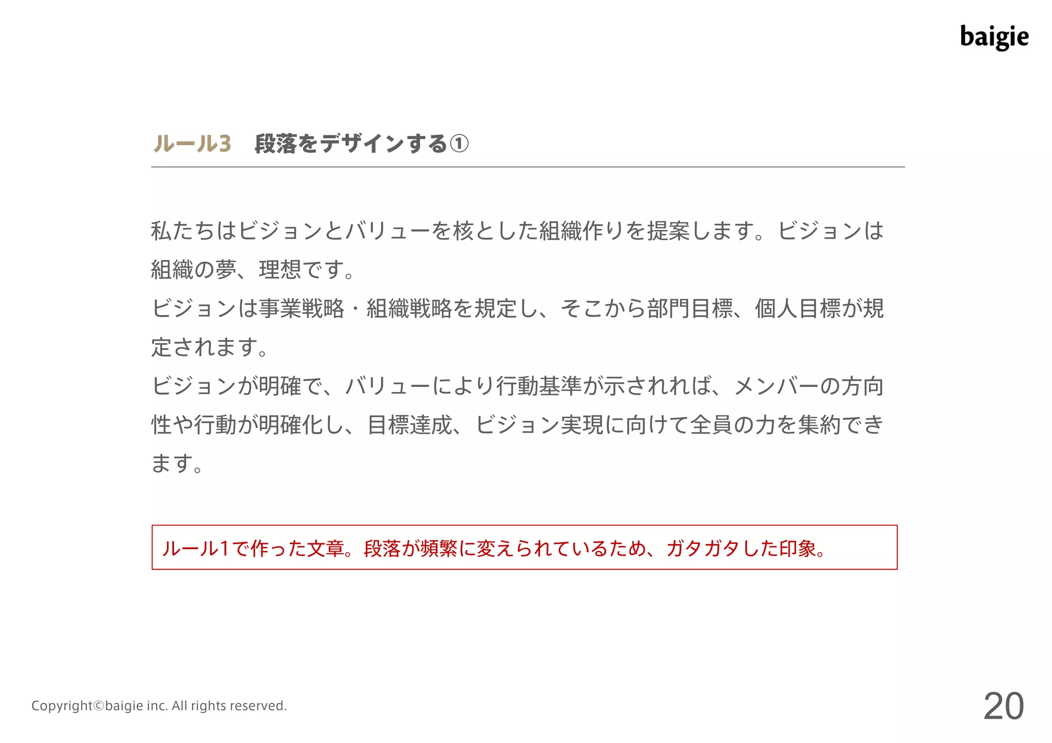 ルール3 段落をデザインする① 
私たちはビジョンとバリューを核とした組織作りを提案します。ビジョンは 
組織の夢、理想です。 
ビジョンは事業戦略・組織戦略を規定し、そこから部門目標、個人目標が規 
定されます。 
ビジョンが明確で、バリューにより行動基準が示されれば、メンバーの方向 
性や行動が明確化し、目標達成、ビジョン実現に向けて全員の力を集約でき 
ます。 
ルール1で作った文章。段落が頻繁に変えられているため、ガタガタした印象。 
Copyright©baigie inc. All rights reserved. 20 
 