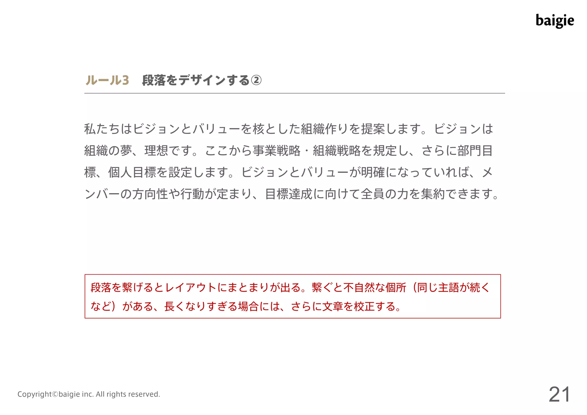 ルール3 段落をデザインする② 
私たちはビジョンとバリューを核とした組織作りを提案します。ビジョンは 
組織の夢、理想です。ここから事業戦略・組織戦略を規定し、さらに部門目 
標、個人目標を設定します。ビジョンとバリューが明確になっていれば、メ 
ンバーの方向性や行動が定まり、目標達成に向けて全員の力を集約できます。 
段落を繋げるとレイアウトにまとまりが出る。繋ぐと不自然な個所（同じ主語が続く 
など）がある、長くなりすぎる場合には、さらに文章を校正する。 
Copyright©baigie inc. All rights reserved. 21 
 