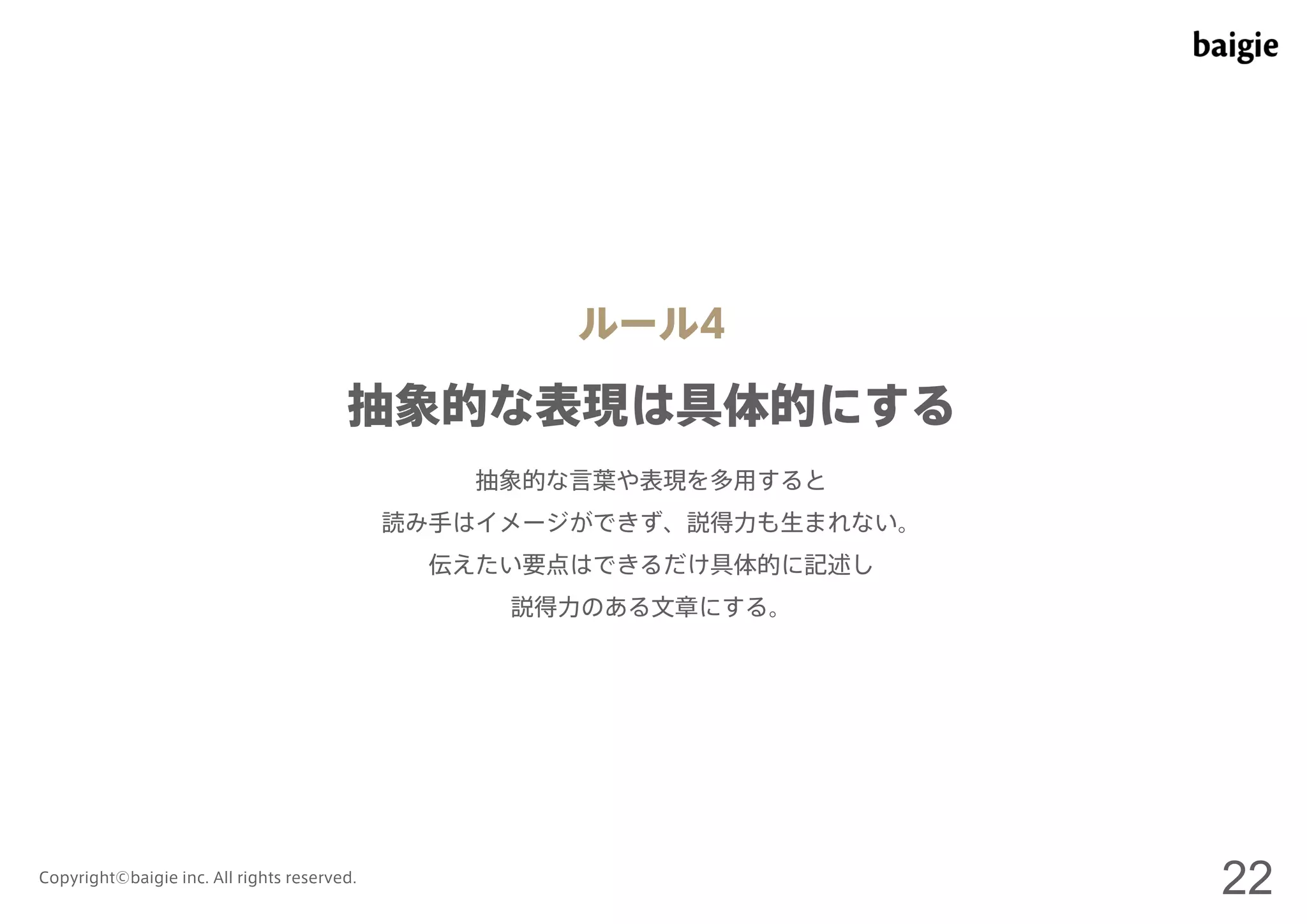 ルール4 
抽象的な表現は具体的にする 
抽象的な言葉や表現を多用すると 
読み手はイメージができず、説得力も生まれない。 
伝えたい要点はできるだけ具体的に記述し 
説得力のある文章にする。 
Copyright©baigie inc. All rights reserved. 22 
 