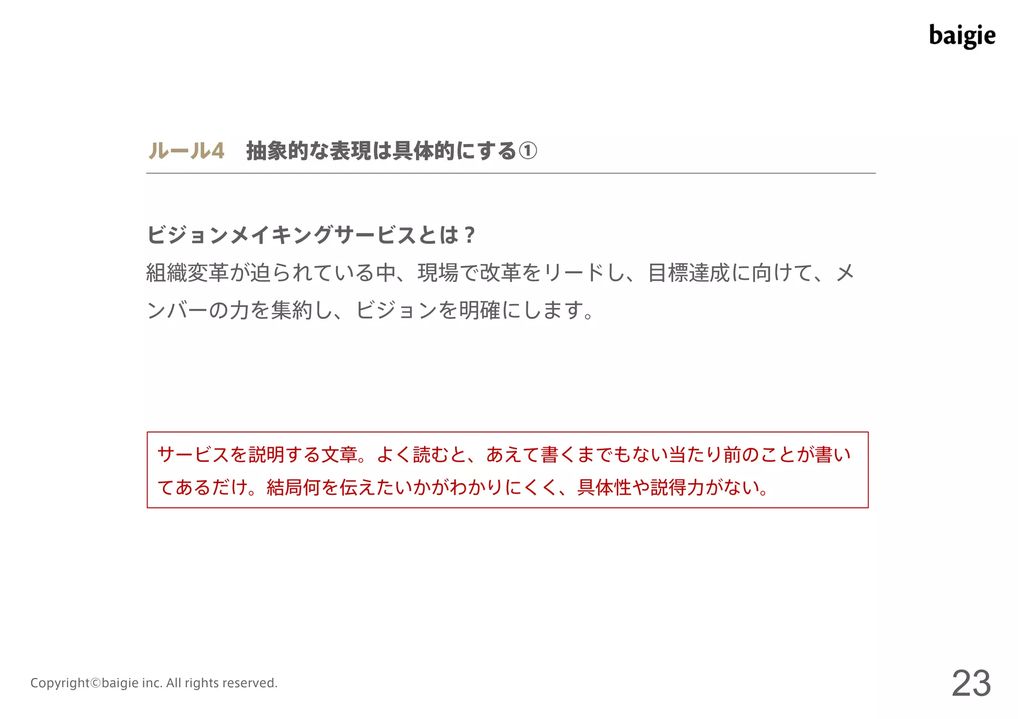 ルール4 抽象的な表現は具体的にする① 
ビジョンメイキングサービスとは？ 
組織変革が迫られている中、現場で改革をリードし、目標達成に向けて、メ 
ンバーの力を集約し、ビジョンを明確にします。 
サービスを説明する文章。よく読むと、あえて書くまでもない当たり前のことが書い 
てあるだけ。結局何を伝えたいかがわかりにくく、具体性や説得力がない。 
Copyright©baigie inc. All rights reserved. 23 
 