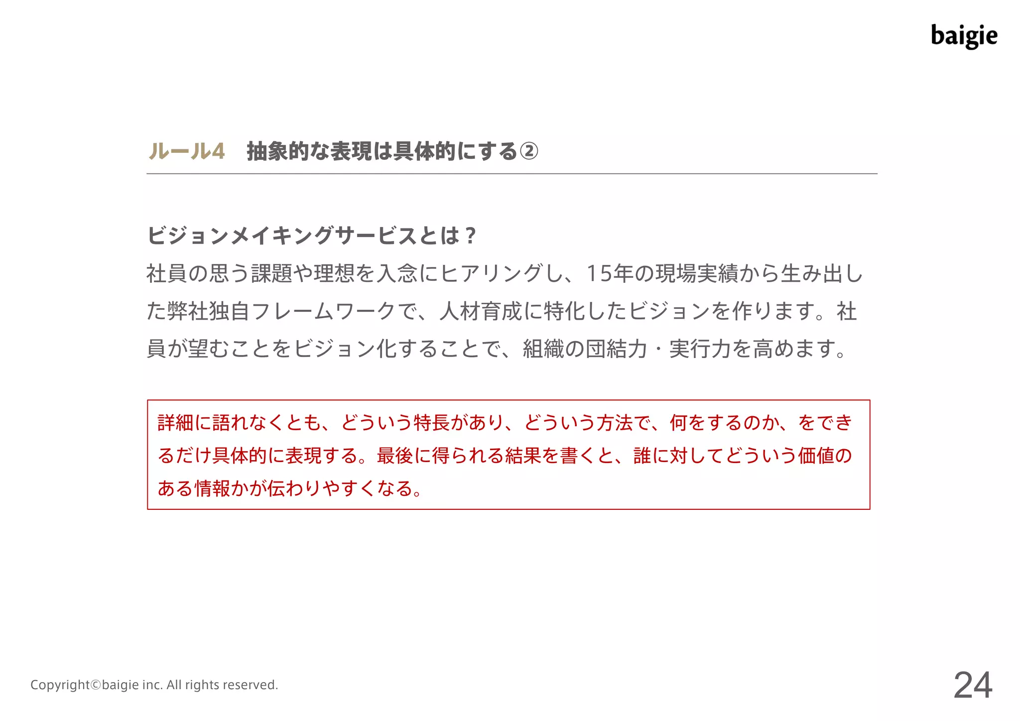 ルール4 抽象的な表現は具体的にする② 
ビジョンメイキングサービスとは？ 
社員の思う課題や理想を入念にヒアリングし、15年の現場実績から生み出し 
た弊社独自フレームワークで、人材育成に特化したビジョンを作ります。社 
員が望むことをビジョン化することで、組織の団結力・実行力を高めます。 
詳細に語れなくとも、どういう特長があり、どういう方法で、何をするのか、をでき 
るだけ具体的に表現する。最後に得られる結果を書くと、誰に対してどういう価値の 
ある情報かが伝わりやすくなる。 
Copyright©baigie inc. All rights reserved. 24 
 