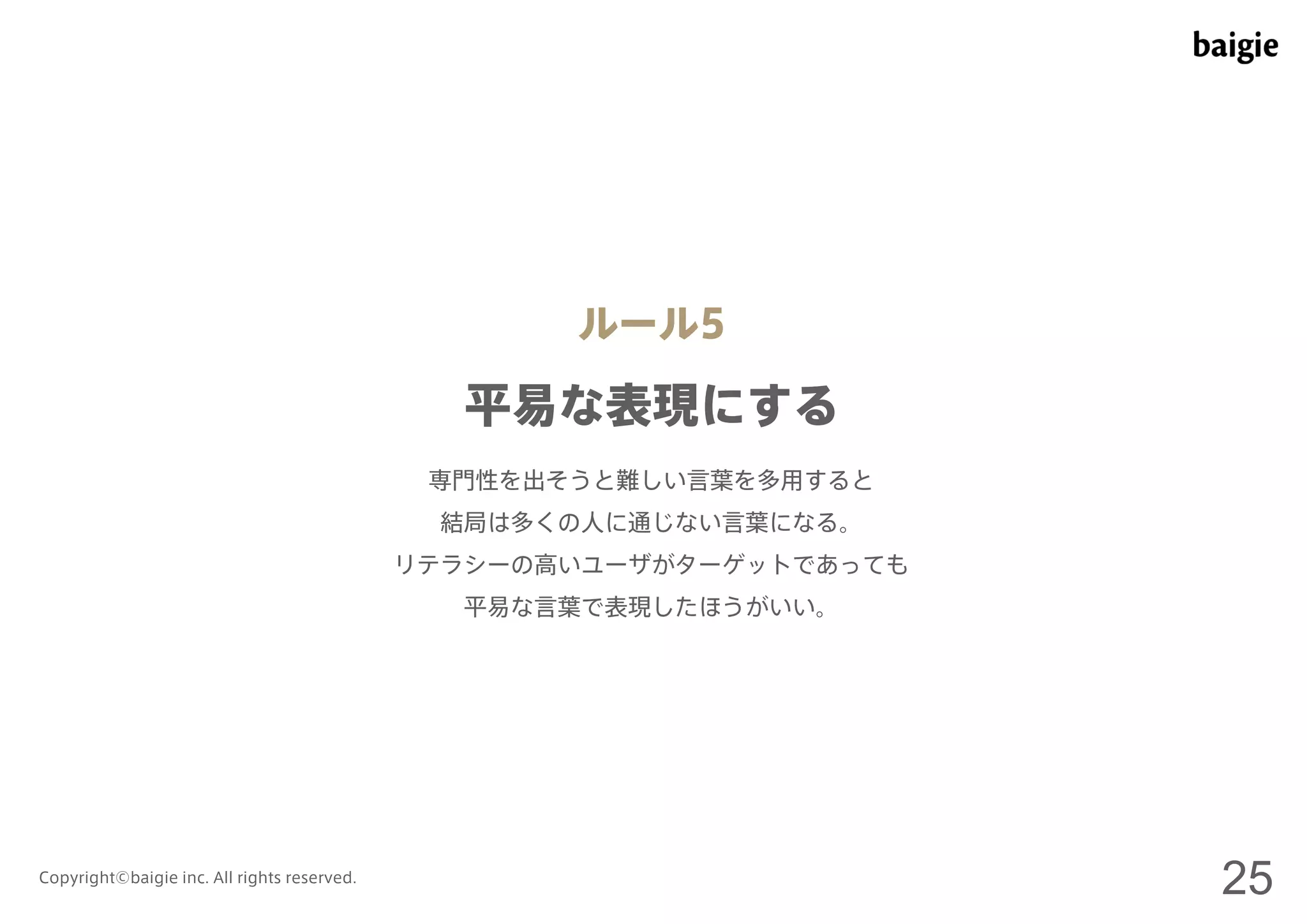 ルール5 
平易な表現にする 
専門性を出そうと難しい言葉を多用すると 
結局は多くの人に通じない言葉になる。 
リテラシーの高いユーザがターゲットであっても 
平易な言葉で表現したほうがいい。 
Copyright©baigie inc. All rights reserved. 25 
 