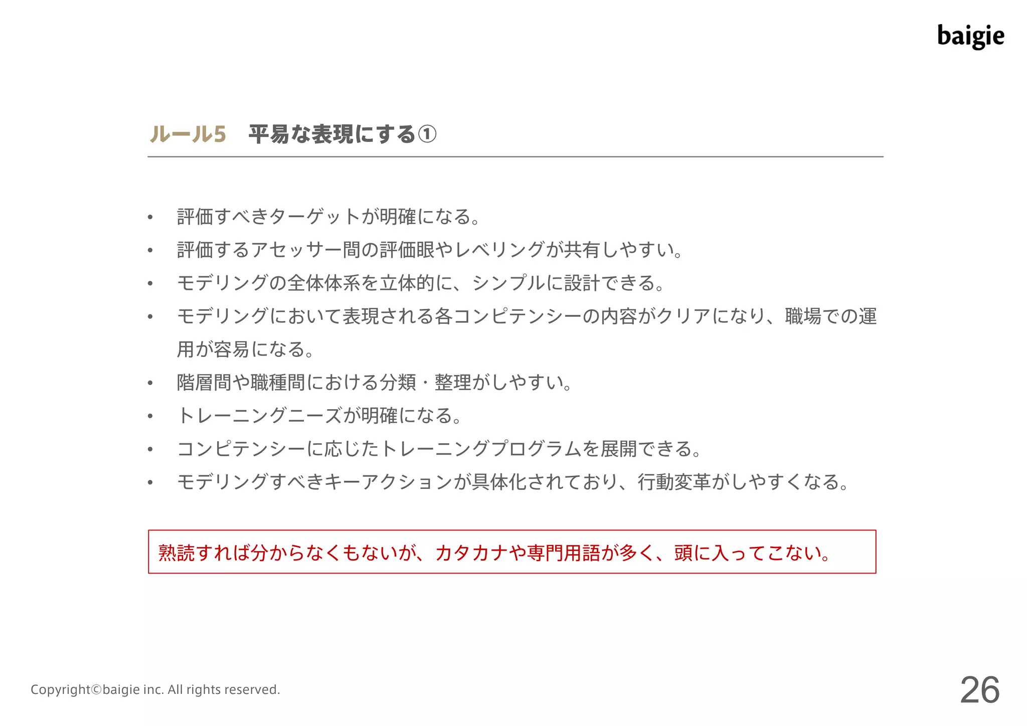 ルール5 平易な表現にする① 
• 評価すべきターゲットが明確になる。 
• 評価するアセッサー間の評価眼やレベリングが共有しやすい。 
• モデリングの全体体系を立体的に、シンプルに設計できる。 
• モデリングにおいて表現される各コンピテンシーの内容がクリアになり、職場での運 
用が容易になる。 
• 階層間や職種間における分類・整理がしやすい。 
• トレーニングニーズが明確になる。 
• コンピテンシーに応じたトレーニングプログラムを展開できる。 
• モデリングすべきキーアクションが具体化されており、行動変革がしやすくなる。 
熟読すれば分からなくもないが、カタカナや専門用語が多く、頭に入ってこない。 
Copyright©baigie inc. All rights reserved. 26 
 
