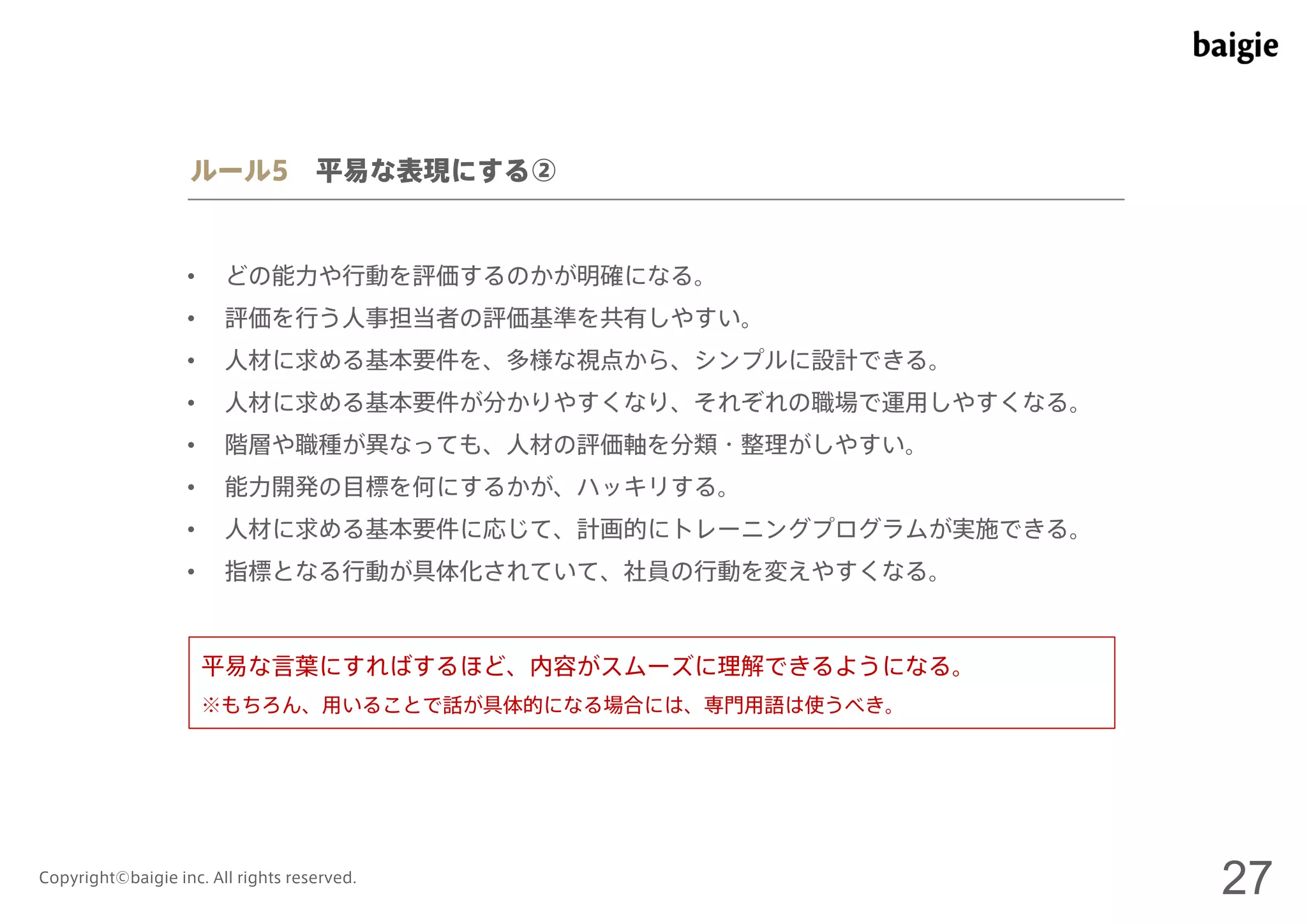 ルール5 平易な表現にする② 
• どの能力や行動を評価するのかが明確になる。 
• 評価を行う人事担当者の評価基準を共有しやすい。 
• 人材に求める基本要件を、多様な視点から、シンプルに設計できる。 
• 人材に求める基本要件が分かりやすくなり、それぞれの職場で運用しやすくなる。 
• 階層や職種が異なっても、人材の評価軸を分類・整理がしやすい。 
• 能力開発の目標を何にするかが、ハッキリする。 
• 人材に求める基本要件に応じて、計画的にトレーニングプログラムが実施できる。 
• 指標となる行動が具体化されていて、社員の行動を変えやすくなる。 
平易な言葉にすればするほど、内容がスムーズに理解できるようになる。 
※もちろん、用いることで話が具体的になる場合には、専門用語は使うべき。 
Copyright©baigie inc. All rights reserved. 27 
 