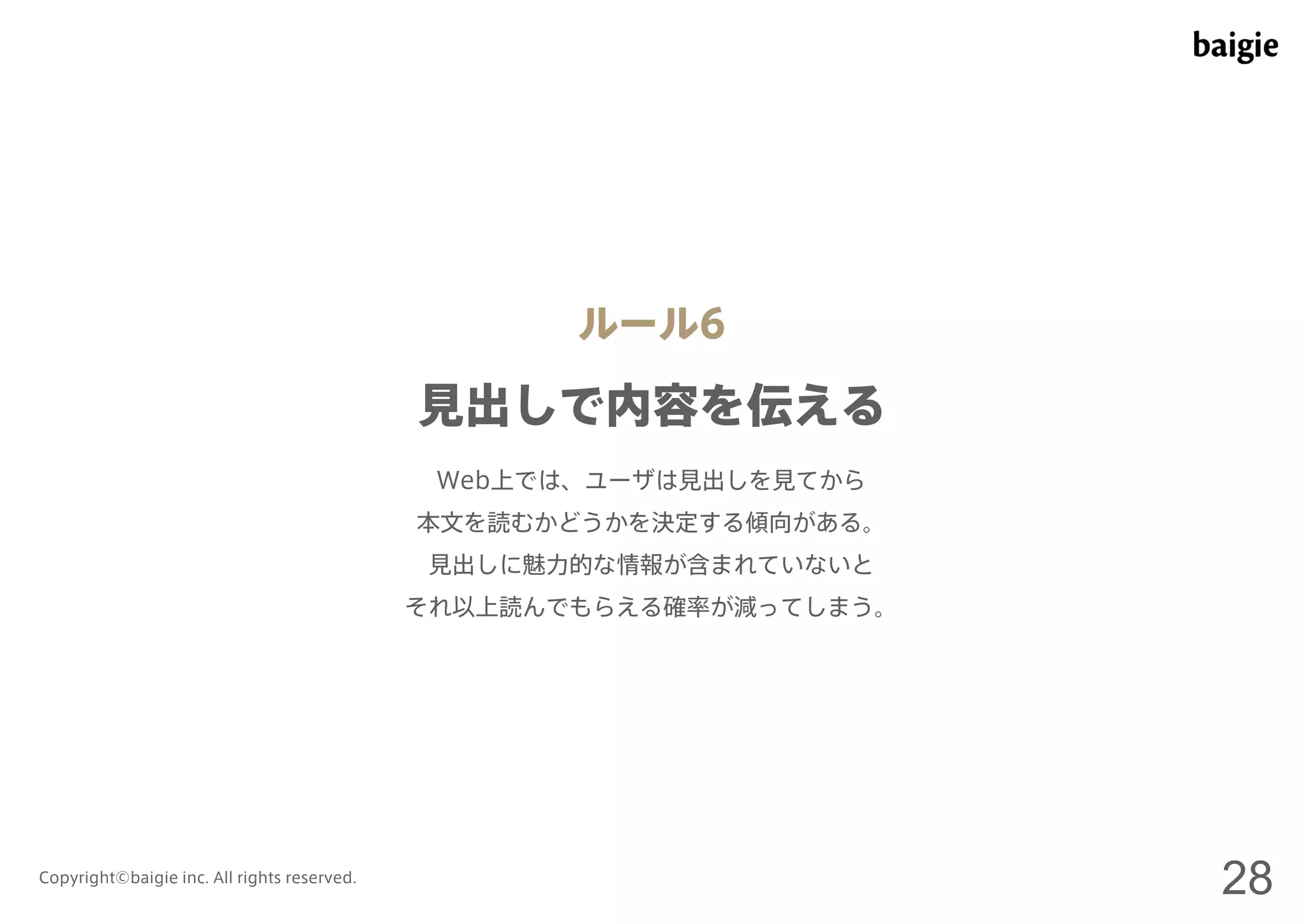 ルール6 
見出しで内容を伝える 
Web上では、ユーザは見出しを見てから 
本文を読むかどうかを決定する傾向がある。 
見出しに魅力的な情報が含まれていないと 
それ以上読んでもらえる確率が減ってしまう。 
Copyright©baigie inc. All rights reserved. 28 
 