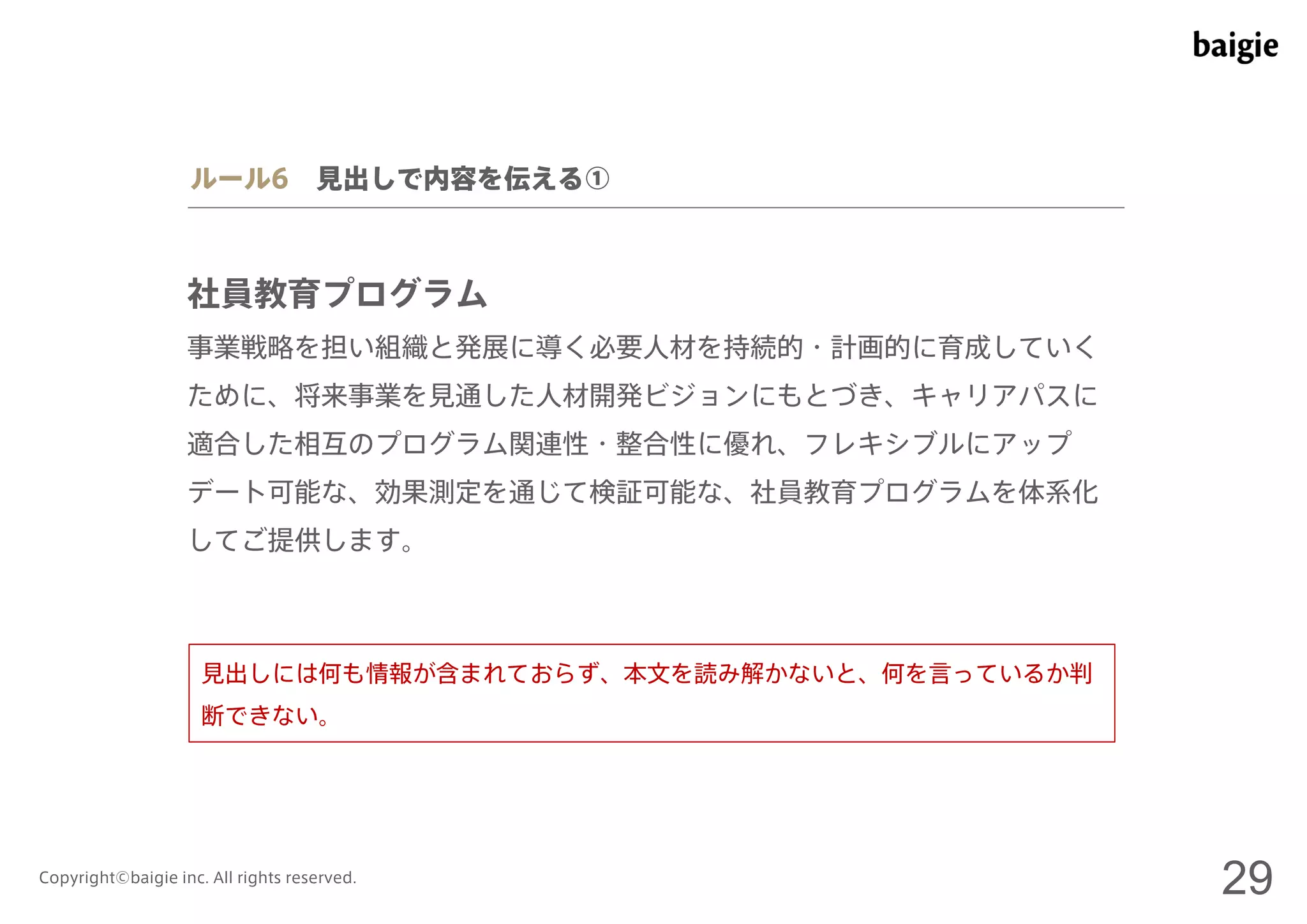 ルール6 見出しで内容を伝える① 
社員教育プログラム 
事業戦略を担い組織と発展に導く必要人材を持続的・計画的に育成していく 
ために、将来事業を見通した人材開発ビジョンにもとづき、キャリアパスに 
適合した相互のプログラム関連性・整合性に優れ、フレキシブルにアップ 
デート可能な、効果測定を通じて検証可能な、社員教育プログラムを体系化 
してご提供します。 
見出しには何も情報が含まれておらず、本文を読み解かないと、何を言っているか判 
断できない。 
Copyright©baigie inc. All rights reserved. 29 
 